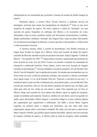 89

sobreposição da voz testemunhal que reconstitui o instante da tomada da célebre imagem de
arquivo.
Momentos depois, o mesmo Flávio Tavares descreve o ambiente nervoso da
decolagem, motivado pela reação dos paraquedistas de ultradireita. 239 Entra aí uma nova
sequência de imagens de arquivo. De início, repete-se o efeito de “animação” em uma
sucessão de quinze fotografias do embarque dos libertos e do taxiamento do avião,
intercaladas, como na outra ocorrência similar, por brevíssimos escurecimentos e estalidos.
Dando continuidade à dinâmica “animada” das imagens fixas, surge um plano efetivamente
em movimento da decolagem do Hércules, o mesmo que abre o documentário. A trilha emula
o ruído da aeronave; escurece.
A narrativa alcança, afinal, a ocasião do desembarque. José Ibrahin menciona as
longas horas levadas na viagem até o México. Entra uma inserção de planos de arquivo
coloridos do Hércules taxiando na pista do aeroporto mexicano. Surge a legenda: “Cidade do
México / 7 de setembro de 1969”.240 Alguns planos mostram a aglomeração de jornalistas em
torno da porta do avião. Em off, Flávio Tavares vai narrando a intenção do comandante de
entregá-los à embaixada brasileira. Pouco depois, ocorre uma nova inserção de imagens
coloridas do desembarque.241 Há uma multidão na sacada do aeroporto. Em off, Ricardo Vilas
fala do “mar de fotógrafos” que se apinhavam na pista. As tomadas que acompanham sua voz
foram feitas em meio à turba de jornalistas; tremidas, elas mostram os libertos caminhando
entre aquela massa. A voz off de Ricardo Vilas diz: “botavam o microfone na tua cara”. A
tomada de época à qual essa fala é sobreposta traz, em primeiro plano, o jovem Ricardo Vilas
cercado por microfones. Ouve-se em som direto a pergunta do repórter que, em inglês, quer
saber para onde ele iria. Ainda em som direto, o rapaz Vilas responde que vai ficar no
México. Surge uma sucessão de novos planos dos libertos, agora no saguão do aeroporto,
sempre circundados pela imprensa. Escuta-se, também em som direto, uma nova questão em
inglês, agora direcionada a Maria Augusta: o periodista indaga se a moça conhecia alguma
das organizações que sequestraram o embaixador. Em P&B, a jovem Maria Augusta
responde, em primeiro plano e rodeada por microfones, que não sabia nada sobre
organizações, apenas sobre o movimento estudantil. Há, então, um corte para a entrevista de
Maria Augusta a Da-Rin, que justifica aquela resposta descabida. Aparece uma nova inserção
de imagens coloridas de arquivo: os libertos estão na saída do aeroporto, ainda assediados

239

0:41:57
0:52:05
241
0:54:12
240

 