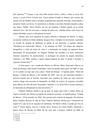 90

pela imprensa.242 Começa a soar uma trilha musical festiva: enfim, o clima se torna mais
ameno; o jovem Flávio Tavares sorri. Carros partem levando os libertos, que acenam das
janelas. Em off, Ibrahin relata a recepção preparada pela esquerda mexicana, mencionando o
aeroporto lotado e as faixas. Os automóveis se afastam e um plano fechado enquadra a placa
que indica: “Salida”. Silvio Da-Rin, em voz off, pergunta a Ibrahin quando ele se sentira
realmente livre. Há um corte para a situação da entrevista, e Ibrahin define como marco da
própria liberdade o acesso a uma garrafa de tequila.
Adiante, uma nova sequência de arquivo delimita a libertação de Elbrick. A edição
novamente mobiliza de forma dinâmica imagens fixas e tomadas em movimento, registradas
na ocasião da chegada do diplomata ao portão de seu domicílio. A legenda informa:
“Residência do Embaixador Elbrick / 7 de setembro de 1969”. Os cliques das máquinas
fotográficas, o ruído do motor do carro e o burburinho do assédio da imprensa foram
adicionados em pós-produção. As imagens filmadas são tremidas e as fotos imobilizam
instantes específicos do acontecimento. A montagem dos planos de origens diferentes,
coloridos e em P&B, mantém a lógica espaço-temporal da ação. O portão é fechado: o
sequestro termina bem.243
O tema passa a ser a estada dos libertos no México. Mario Zanconato refere-se ao
Hotel del Bosque, onde ficaram hospedados. Entra um grande plano geral, em P&B, no qual
se vê o prédio em cujo topo está a placa: “Hotel del Bosque”. A legenda repete: “Hotel del
Bosque / Cidade do México, 8 de setembro de 1969”. Em voz off, Zanconato relembra a
primeira reunião que ali fizeram, motivados pela exigência da mídia por uma entrevista
coletiva. Surge uma sucessão de fotografias, em P&B, da coletiva de imprensa concedida
pelos libertos no lobby do hotel. Reiterando o episódio, a voz off de Flávio Tavares substitui a
de Zanconato na sobreposição às fotos da coletiva.244
Vladimir Palmeira aborda a ida de parte do grupo para Cuba e entram planos de
arquivo coloridos dos libertos no saguão do aeroporto mexicano. A legenda pontua: “Cidade
do México / 29 de setembro de 1969”. Eles passam pelo controle de migração. Em primeiro
plano, Gregório Bezerra, ao lado do moço Vladimir Palmeira, declara que o fechamento do
regime foi o que levou ao sequestro do diplomata. Os libertos sobem a escada que leva ao
avião.245 Pouco depois, ouve-se a canção Hasta Siempre, de Carlos Puebla, sobreposta a
planos aéreos de Havana em P&B. Há um corte para a imagem, também em P&B, da
242

0:55:57
0:59:25
244
1:04:24
245
1:07:53
243

 