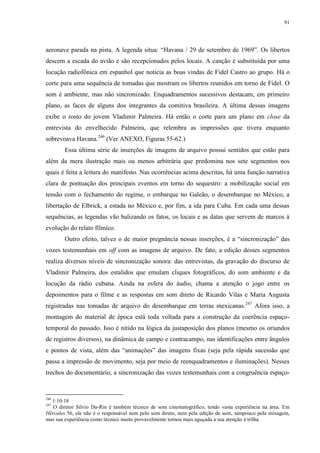 91

aeronave parada na pista. A legenda situa: “Havana / 29 de setembro de 1969”. Os libertos
descem a escada do avião e são recepcionados pelos locais. A canção é substituída por uma
locução radiofônica em espanhol que noticia as boas vindas de Fidel Castro ao grupo. Há o
corte para uma sequência de tomadas que mostram os libertos reunidos em torno de Fidel. O
som é ambiente, mas não sincronizado. Enquadramentos sucessivos destacam, em primeiro
plano, as faces de alguns dos integrantes da comitiva brasileira. A última dessas imagens
exibe o rosto do jovem Vladimir Palmeira. Há então o corte para um plano em close da
entrevista do envelhecido Palmeira, que relembra as impressões que tivera enquanto
sobrevoava Havana.246 (Ver ANEXO, Figuras 55-62.)
Essa última série de inserções de imagens de arquivo possui sentidos que estão para
além da mera ilustração mais ou menos arbitrária que predomina nos sete segmentos nos
quais é feita a leitura do manifesto. Nas ocorrências acima descritas, há uma função narrativa
clara de pontuação dos principais eventos em torno do sequestro: a mobilização social em
tensão com o fechamento do regime, o embarque no Galeão, o desembarque no México, a
libertação de Elbrick, a estada no México e, por fim, a ida para Cuba. Em cada uma dessas
sequências, as legendas vão balizando os fatos, os locais e as datas que servem de marcos à
evolução do relato fílmico.
Outro efeito, talvez o de maior pregnância nessas inserções, é a “sincronização” das
vozes testemunhais em off com as imagens de arquivo. De fato, a edição desses segmentos
realiza diversos níveis de sincronização sonora: das entrevistas, da gravação do discurso de
Vladimir Palmeira, dos estalidos que emulam cliques fotográficos, do som ambiente e da
locução da rádio cubana. Ainda na esfera do áudio, chama a atenção o jogo entre os
depoimentos para o filme e as respostas em som direto de Ricardo Vilas e Maria Augusta
registradas nas tomadas de arquivo do desembarque em terras mexicanas.247 Afora isso, a
montagem do material de época está toda voltada para a construção da coerência espaçotemporal do passado. Isso é nítido na lógica da justaposição dos planos (mesmo os oriundos
de registros diversos), na dinâmica de campo e contracampo, nas identificações entre ângulos
e pontos de vista, além das “animações” das imagens fixas (seja pela rápida sucessão que
passa a impressão de movimento, seja por meio de reenquadramentos e iluminações). Nesses
trechos do documentário, a sincronização das vozes testemunhais com a congruência espaço-

246

1:10:18
O diretor Silvio Da-Rin é também técnico de som cinematográfico, tendo vasta experiência na área. Em
Hércules 56, ele não é o responsável nem pelo som direto, nem pela edição de som, tampouco pela mixagem,
mas sua experiência como técnico muito provavelmente tornou mais aguçada a sua atenção à trilha.
247

 