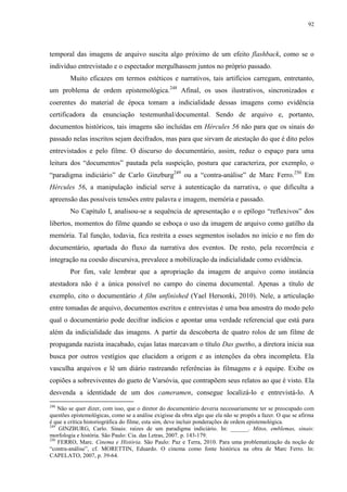 92

temporal das imagens de arquivo suscita algo próximo de um efeito flashback, como se o
indivíduo entrevistado e o espectador mergulhassem juntos no próprio passado.
Muito eficazes em termos estéticos e narrativos, tais artifícios carregam, entretanto,
um problema de ordem epistemológica.248 Afinal, os usos ilustrativos, sincronizados e
coerentes do material de época tomam a indicialidade dessas imagens como evidência
certificadora da enunciação testemunhal/documental. Sendo de arquivo e, portanto,
documentos históricos, tais imagens são incluídas em Hércules 56 não para que os sinais do
passado nelas inscritos sejam decifrados, mas para que sirvam de atestação do que é dito pelos
entrevistados e pelo filme. O discurso do documentário, assim, reduz o espaço para uma
leitura dos “documentos” pautada pela suspeição, postura que caracteriza, por exemplo, o
“paradigma indiciário” de Carlo Ginzburg249 ou a “contra-análise” de Marc Ferro.250 Em
Hércules 56, a manipulação indicial serve à autenticação da narrativa, o que dificulta a
apreensão das possíveis tensões entre palavra e imagem, memória e passado.
No Capítulo I, analisou-se a sequência de apresentação e o epílogo “reflexivos” dos
libertos, momentos do filme quando se esboça o uso da imagem de arquivo como gatilho da
memória. Tal função, todavia, fica restrita a esses segmentos isolados no início e no fim do
documentário, apartada do fluxo da narrativa dos eventos. De resto, pela recorrência e
integração na coesão discursiva, prevalece a mobilização da indicialidade como evidência.
Por fim, vale lembrar que a apropriação da imagem de arquivo como instância
atestadora não é a única possível no campo do cinema documental. Apenas a título de
exemplo, cito o documentário A film unfinished (Yael Hersonki, 2010). Nele, a articulação
entre tomadas de arquivo, documentos escritos e entrevistas é uma boa amostra do modo pelo
qual o documentário pode decifrar indícios e apontar uma verdade referencial que está para
além da indicialidade das imagens. A partir da descoberta de quatro rolos de um filme de
propaganda nazista inacabado, cujas latas marcavam o título Das guetho, a diretora inicia sua
busca por outros vestígios que elucidem a origem e as intenções da obra incompleta. Ela
vasculha arquivos e lê um diário rastreando referências às filmagens e à equipe. Exibe os
copiões a sobreviventes do gueto de Varsóvia, que contrapõem seus relatos ao que é visto. Ela
desvenda a identidade de um dos cameramen, consegue localizá-lo e entrevistá-lo. A
248

Não se quer dizer, com isso, que o diretor do documentário deveria necessariamente ter se preocupado com
questões epistemológicas, como se a análise exigisse da obra algo que ela não se propôs a fazer. O que se afirma
é que a crítica historiográfica do filme, esta sim, deve incluir ponderações de ordem epistemológica.
249
GINZBURG, Carlo. Sinais: raízes de um paradigma indiciário. In: ______. Mitos, emblemas, sinais:
morfologia e história. São Paulo: Cia. das Letras, 2007. p. 143-179.
250
FERRO, Marc. Cinema e História. São Paulo: Paz e Terra, 2010. Para uma problematização da noção de
“contra-análise”, cf. MORETTIN, Eduardo. O cinema como fonte histórica na obra de Marc Ferro. In:
CAPELATO, 2007, p. 39-64.

 