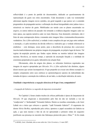 93

reflexividade é o ponto de partida do documentário, dedicado ao questionamento da
representação do gueto nos rolos encontrados. Cada documento e cada voz testemunhal
adicionam àquelas imagens novos sentidos, em geral negando o que parece ser o conteúdo
programático da propaganda nazista: a afirmação da abissal desigualdade entre judeus ricos e
miseráveis no interior do gueto. Mobilizados em tensão com os planos encontrados no
arquivo, os outros indícios do passado vão tornando a evidência daquelas imagens cada vez
mais opaca, sua suposta narrativa cada vez mais falaciosa. Esse desmentir, entretanto, não é
fruto de uma contraposição direta e rematada entre imagem falsa e testemunhos/documentos
verdadeiros. Em A film unfinished, a verdade é mais complexa do que um jogo entre embuste
e atestação, e é pela insistência da dúvida reflexiva e indiciária que a verdade referencial se
estabelece – com destaque, nesse ponto, para a descoberta da presença dos cameramen
inscrita inadvertidamente nas próprias imagens de propaganda, no próprio lugar do horror. Tal
regime de suspeição permite que fendas sejam abertas na mentira indicial das imagens
nazistas. Revela-se, ao mesmo tempo, a opressão da encenação forçada e a realidade do
extermínio perpetrado já no gueto, laboratório da solução final.
Obviamente, além da origem dos planos, os referentes históricos registrados nas
imagens de arquivo apropriadas por Hércules 56 e A film unfinished são distintos, alguns
dizem mesmo que seriam incomparáveis. O que proponho ao evocar este último exemplo é o
simples cotejamento entre usos estéticos (e epistemológicos) opostos da indicialidade das
tomadas de época: a atestação da evidência, de um lado, e a decifração indiciária, de outro.

Totalidade e impertinência: a negação silenciosa de O que é isso, companheiro?

- A negação de Gabeira e a sugestão da impostura testemunhal

No Capítulo I, foram citados trechos de críticas publicadas à época do lançamento de
Hércules 56 que elogiavam o documentário pelo fato de não ter incluído a voz do
“coadjuvante” e “desbundado” Fernando Gabeira. Dentre as resenhas comentadas, a de Amir
Labaki era a única que colocava a questão: “cadê Fernando Gabeira?”. O argumento do
diretor Silvio Da-Rin, reproduzido pelo crítico, apontava o papel secundário de Gabeira na
ação, e que nem mesmo o fato de ele ter apresentado o primeiro relato do sequestro
justificaria sua presença no encontro das lideranças promovido para o filme.251 Já foi citada

251

LABAKI, Amir. Liberdade, abre as asas sobre nós. Valor Econômico, 11 maio 2007.

 