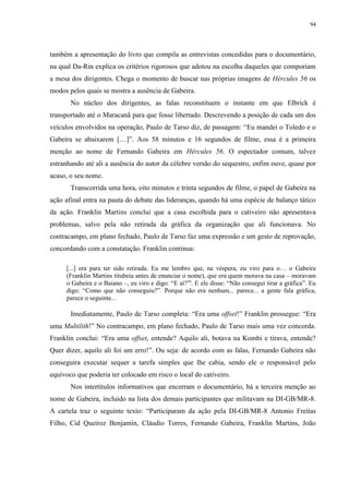 94

também a apresentação do livro que compila as entrevistas concedidas para o documentário,
na qual Da-Rin explica os critérios rigorosos que adotou na escolha daqueles que comporiam
a mesa dos dirigentes. Chega o momento de buscar nas próprias imagens de Hércules 56 os
modos pelos quais se mostra a ausência de Gabeira.
No núcleo dos dirigentes, as falas reconstituem o instante em que Elbrick é
transportado até o Maracanã para que fosse libertado. Descrevendo a posição de cada um dos
veículos envolvidos na operação, Paulo de Tarso diz, de passagem: “Eu mandei o Toledo e o
Gabeira se abaixarem […]”. Aos 58 minutos e 16 segundos de filme, essa é a primeira
menção ao nome de Fernando Gabeira em Hércules 56. O espectador comum, talvez
estranhando até ali a ausência do autor da célebre versão do sequestro, enfim ouve, quase por
acaso, o seu nome.
Transcorrida uma hora, oito minutos e trinta segundos de filme, o papel de Gabeira na
ação afinal entra na pauta do debate das lideranças, quando há uma espécie de balanço tático
da ação. Franklin Martins conclui que a casa escolhida para o cativeiro não apresentava
problemas, salvo pela não retirada da gráfica da organização que ali funcionava. No
contracampo, em plano fechado, Paulo de Tarso faz uma expressão e um gesto de reprovação,
concordando com a constatação. Franklin continua:
[...] era para ter sido retirada. Eu me lembro que, na véspera, eu viro para o… o Gabeira
(Franklin Martins titubeia antes de enunciar o nome), que era quem morava na casa – moravam
o Gabeira e o Baiano –, eu viro e digo: “E aí?”'. E ele disse: “Não consegui tirar a gráfica”. Eu
digo: “Como que não conseguiu?”. Porque não era nenhum... parece... a gente fala gráfica,
parece o seguinte...

Imediatamente, Paulo de Tarso completa: “Era uma offset!” Franklin prossegue: “Era
uma Multilith!” No contracampo, em plano fechado, Paulo de Tarso mais uma vez concorda.
Franklin conclui: “Era uma offset, entende? Aquilo ali, botava na Kombi e tirava, entende?
Quer dizer, aquilo ali foi um erro!”. Ou seja: de acordo com as falas, Fernando Gabeira não
conseguira executar sequer a tarefa simples que lhe cabia, sendo ele o responsável pelo
equívoco que poderia ter colocado em risco o local do cativeiro.
Nos intertítulos informativos que encerram o documentário, há a terceira menção ao
nome de Gabeira, incluído na lista dos demais participantes que militavam na DI-GB/MR-8.
A cartela traz o seguinte texto: “Participaram da ação pela DI-GB/MR-8 Antonio Freitas
Filho, Cid Queiroz Benjamin, Cláudio Torres, Fernando Gabeira, Franklin Martins, João

 