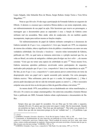 95

Lopes Salgado, João Sebastião Rios de Moura, Sergio Rubens Araújo Torres e Vera Silvia
Magalhães.”252
Nota-se que Hércules 56 não nega a participação de Fernando Gabeira no sequestro de
Elbrick. A demora e a escassez que a narrativa fílmica dedica a seu nome empreende, antes,
um redimensionamento de seu papel na ação. Pelo laconismo que reserva ao personagem, a
mensagem que o documentário passa ao espectador é essa: a função de Gabeira como
militante real era secundária. Mais ainda: além de coadjuvante, ele era também quadro
incompetente, inapto para realizar mesmo as funções simples.
Tal redimensionamento do papel do Gabeira militante contrapõe-se à desmesura do
Gabeira narrador de O que é isso, companheiro?, livro que, lançado em 1979, na conjuntura
de retorno dos exilados, obteve significativo êxito de público e transformou seu autor em uma
verdadeira celebridade. Em Entradas e bandeiras – terceiro relato testemunhal de Gabeira,
publicado em 1981, no qual narra as inúmeras entrevistas e o périplo nacional que fez, na
volta ao Brasil, em noites de autógrafos e debates para divulgar seu best seller –, ele mesmo
constata: “Creio que me tornei uma espécie de celebridade no país.”253 Nesse mesmo livro,
Gabeira menciona episódios polêmicos envolvendo outros participantes do sequestro,
motivados pela projeção que O que é isso, companheiro? dera à sua importância na ação.254
De fato, já em O que é isso, companheiro? o autor parecia prever controvérsias em torno da
desproporção entre seu papel real e aquele assumido pelo narrador. Em certa passagem,
Gabeira escreve: “Meu sofrimento, perto do que vi e soube, foi insignificante. […] Mas é
preciso pedir desculpas por não ter sido tão torturado quanto os outros? […] Não é necessário
estipular uma cota de tiros ou de dor para se falar da guerrilha urbana e da tortura.”255
Ao menos desde 1979, essa polêmica vem se desdobrando em várias manifestações, e
Hércules 56 a renova no campo cinematográfico. Em entrevista concedida a Geneton Moraes
Neto e publicada em 2009, Fernando Gabeira rebate explicitamente o documentário de DaRin:
Sempre disse que meu papel foi secundário. Em um filme que foi feito sobre o sequestro,
chamado Hércules 56, parece que meu nome nem sequer é citado. Não fui mencionado. Quando
um jornalista me ligou, eu disse: “Que bom que não participei!”. Não tenho essa pretensão. O
diretor disse que não me mencionou porque eu fui um “soldado raso”. […] O problema é que
252

1:29:25
GABEIRA, Fernando. Entradas e Bandeiras. 10 ed. Rio de Janeiro: Codecri, 1981. p. 140.
254
Comentando os desdobramentos de uma entrevista sua publicada na revista Manchete, sob o título Como
seqüestrei o embaixador americano, Gabeira relata: “Havia acabado de escrever um livro, onde, entre outras
coisas, contava minha participação no seqüestro. Outras pessoas estiveram envolvidas e fizeram mais do que eu.
Não era justo com elas nem comigo.” GABEIRA, 1981, p. 79.
255
GABEIRA, Fernando. O que é isso, companheiro? São Paulo: Cia. das Letras, 1997. p. 173-174.
253

 