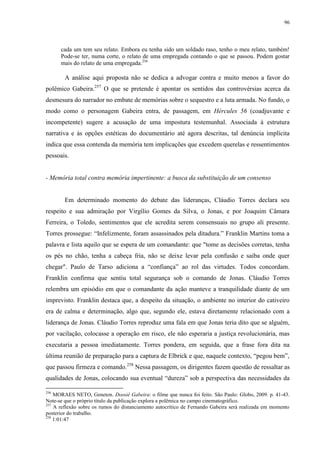96

cada um tem seu relato. Embora eu tenha sido um soldado raso, tenho o meu relato, também!
Pode-se ter, numa corte, o relato de uma empregada contando o que se passou. Podem gostar
mais do relato de uma empregada.256

A análise aqui proposta não se dedica a advogar contra e muito menos a favor do
polêmico Gabeira.257 O que se pretende é apontar os sentidos das controvérsias acerca da
desmesura do narrador no embate de memórias sobre o sequestro e a luta armada. No fundo, o
modo como o personagem Gabeira entra, de passagem, em Hércules 56 (coadjuvante e
incompetente) sugere a acusação de uma impostura testemunhal. Associada à estrutura
narrativa e às opções estéticas do documentário até agora descritas, tal denúncia implícita
indica que essa contenda da memória tem implicações que excedem querelas e ressentimentos
pessoais.

- Memória total contra memória impertinente: a busca da substituição de um consenso

Em determinado momento do debate das lideranças, Cláudio Torres declara seu
respeito e sua admiração por Virgílio Gomes da Silva, o Jonas, e por Joaquim Câmara
Ferreira, o Toledo, sentimentos que ele acredita serem consensuais no grupo ali presente.
Torres prossegue: “Infelizmente, foram assassinados pela ditadura.” Franklin Martins toma a
palavra e lista aquilo que se espera de um comandante: que "tome as decisões corretas, tenha
os pés no chão, tenha a cabeça fria, não se deixe levar pela confusão e saiba onde quer
chegar". Paulo de Tarso adiciona a “confiança” ao rol das virtudes. Todos concordam.
Franklin confirma que sentiu total segurança sob o comando de Jonas. Cláudio Torres
relembra um episódio em que o comandante da ação manteve a tranquilidade diante de um
imprevisto. Franklin destaca que, a despeito da situação, o ambiente no interior do cativeiro
era de calma e determinação, algo que, segundo ele, estava diretamente relacionado com a
liderança de Jonas. Cláudio Torres reproduz uma fala em que Jonas teria dito que se alguém,
por vacilação, colocasse a operação em risco, ele não esperaria a justiça revolucionária, mas
executaria a pessoa imediatamente. Torres pondera, em seguida, que a frase fora dita na
última reunião de preparação para a captura de Elbrick e que, naquele contexto, “pegou bem”,
que passou firmeza e comando.258 Nessa passagem, os dirigentes fazem questão de ressaltar as
qualidades de Jonas, colocando sua eventual “dureza” sob a perspectiva das necessidades da
256

MORAES NETO, Geneton. Dossiê Gabeira: o filme que nunca foi feito. São Paulo: Globo, 2009. p. 41-43.
Note-se que o próprio título da publicação explora a polêmica no campo cinematográfico.
257
A reflexão sobre os rumos do distanciamento autocrítico de Fernando Gabeira será realizada em momento
posterior do trabalho.
258
1:01:47

 