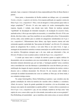 97

operação. Aqui, a resposta à vilanização de Jonas empreendida pelo filme de Bruno Barreto é
patente.
Nesse ponto, o documentário de Da-Rin entabula um diálogo com o já comentado
Versões e ficções: o seqüestro da história, livro-resposta publicado em seguida à estreia do
filme O que é isso, companheiro?. Nele, o tom do desagravo a Jonas permeia quase todos os
artigos compilados.259 Hércules 56 seria uma espécie de versão cinematográfica dessa
resposta, lançado, é verdade, uma década mais tarde. Diante da insidiosa operação
“equilibrada” de desculpação do torturador nuançado e de inculpação do excessivo Jonas,
analisada acima, é óbvio que uma réplica era necessária, e o contrafilme Hércules 56 foi, sem
dúvida, obra bem-vinda, o que ficou manifesto em sua acolhida pela crítica. O documentário
serviria, então, como antídoto para os sentidos do antagonismo melodramático de O que é
isso, companheiro?. Diferentemente deste último, cuja lógica narrativa interna está toda
estruturada segundo a polaridade das “duas pontas da ferradura”, em Hércules 56 o elemento
oposto do antagonismo lhe é externo, é um outro filme (e um outro livro). A rigor, a
montagem do documentário neutraliza eventuais enunciações em conflito aberto no interior de
sua narrativa. Divergências emergem aqui e ali, mas, ainda que silenciando o fato, em
Hércules 56 todas as vozes se juntam contra a versão de O que é isso, companheiro?.
A coesão que marca tanto a evolução da narrativa quanto as opções estéticas do
documentário está em consonância com essa exterioridade de seu antagonismo. Até aqui, as
descrições tentaram demonstrar que, por um lado, a “montagem paralela” arma a coerência
entre a autoridade das vozes das lideranças e a pluralidade das vozes dos libertos; por outro, a
mobilização das imagens de arquivo preenche as lacunas das ausências dos mortos e atesta o
discurso com a evidência documental. Em Hércules 56, tais recursos estão voltados à
construção da unidade documentária das vozes no combate ao filme que, de forma muda, é
seu verdadeiro inimigo externo.
No campo historiográfico, Denise Rollemberg já apontou o que considera uma das
grandes contradições da vitória da memória dos vencidos sobre a ditadura e a resistência.
Afinal, ela escreve, “apesar da grande quantidade de memórias e de sua diversidade, uma
alcançou uma espécie de unanimidade na opinião pública”. A autora refere-se justamente ao
livro O que é isso, companheiro?, que, em sua avaliação, mantém-se até hoje como “uma
espécie de senso comum sobre o que foi a luta armada, renovando-se ante as novas gerações”.
Para Rollemberg, tal unanimidade – que se manifesta, entre outras coisas, no sucesso editorial

259

REIS FILHO, 1997, passim.

 