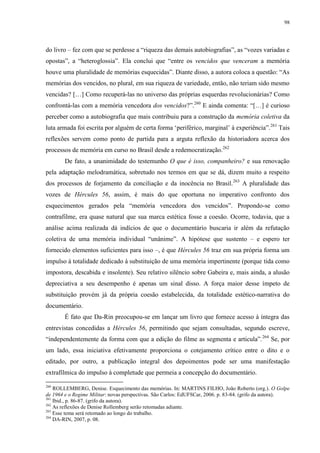 98

do livro – fez com que se perdesse a “riqueza das demais autobiografias”, as “vozes variadas e
opostas”, a “heteroglossia”. Ela conclui que “entre os vencidos que venceram a memória
houve uma pluralidade de memórias esquecidas”. Diante disso, a autora coloca a questão: “As
memórias dos vencidos, no plural, em sua riqueza de variedade, então, não teriam sido mesmo
vencidas? […] Como recuperá-las no universo das próprias esquerdas revolucionárias? Como
confrontá-las com a memória vencedora dos vencidos?”.260 E ainda comenta: “[…] é curioso
perceber como a autobiografia que mais contribuiu para a construção da memória coletiva da
luta armada foi escrita por alguém de certa forma ‘periférico, marginal’ à experiência”.261 Tais
reflexões servem como ponto de partida para a arguta reflexão da historiadora acerca dos
processos de memória em curso no Brasil desde a redemocratização.262
De fato, a unanimidade do testemunho O que é isso, companheiro? e sua renovação
pela adaptação melodramática, sobretudo nos termos em que se dá, dizem muito a respeito
dos processos de forjamento da conciliação e da inocência no Brasil. 263 A pluralidade das
vozes de Hércules 56, assim, é mais do que oportuna no imperativo confronto dos
esquecimentos gerados pela “memória vencedora dos vencidos”. Propondo-se como
contrafilme, era quase natural que sua marca estética fosse a coesão. Ocorre, todavia, que a
análise acima realizada dá indícios de que o documentário buscaria ir além da refutação
coletiva de uma memória individual “unânime”. A hipótese que sustento – e espero ter
fornecido elementos suficientes para isso –, é que Hércules 56 traz em sua própria forma um
impulso à totalidade dedicado à substituição de uma memória impertinente (porque tida como
impostora, descabida e insolente). Seu relativo silêncio sobre Gabeira e, mais ainda, a alusão
depreciativa a seu desempenho é apenas um sinal disso. A força maior desse ímpeto de
substituição provém já da própria coesão estabelecida, da totalidade estético-narrativa do
documentário.
É fato que Da-Rin preocupou-se em lançar um livro que fornece acesso à íntegra das
entrevistas concedidas a Hércules 56, permitindo que sejam consultadas, segundo escreve,
“independentemente da forma com que a edição do filme as segmenta e articula”. 264 Se, por
um lado, essa iniciativa efetivamente proporciona o cotejamento crítico entre o dito e o
editado, por outro, a publicação integral dos depoimentos pode ser uma manifestação
extrafílmica do impulso à completude que permeia a concepção do documentário.
260

ROLLEMBERG, Denise. Esquecimento das memórias. In: MARTINS FILHO, João Roberto (org.). O Golpe
de 1964 e o Regime Militar: novas perspectivas. São Carlos: EdUFSCar, 2006. p. 83-84. (grifo da autora).
261
Ibid., p. 86-87. (grifo da autora).
262
As reflexões de Denise Rollemberg serão retomadas adiante.
263
Esse tema será retomado ao longo do trabalho.
264
DA-RIN, 2007, p. 08.

 