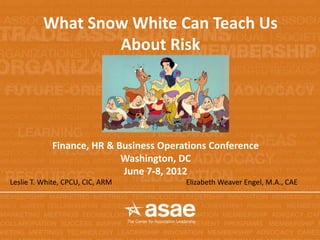 What Snow White Can Teach Us
                  About Risk




            Finance, HR & Business Operations Conference
                           Washington, DC
                           June 7-8, 2012
Leslie T. White, CPCU, CIC, ARM         Elizabeth Weaver Engel, M.A., CAE
 