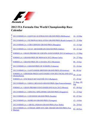 2012 FIA Formula One World Championship Race
Calendar
0
    2012 FORMULA 1 QANTAS AUSTRALIAN GRAND PRIX (Melbourne)       16 - 18 Mar
1
0
    2012 FORMULA 1 PETRONAS MALAYSIA GRAND PRIX (Kuala Lumpur) 23 - 25 Mar
2
0
    2012 FORMULA 1 UBS CHINESE GRAND PRIX (Shanghai)              13 - 15 Apr
3
0
    2012 FORMULA 1 GULF AIR BAHRAIN GRAND PRIX (Sakhir)           20 - 22 Apr
4
0
    FORMULA 1 GRAN PREMIO DE ESPAÑA SANTANDER 2012 (Catalunya) 11 - 13 May
5
0
    FORMULA 1 GRAND PRIX DE MONACO 2012 (Monte Carlo)             24 - 27 May
6
0
    FORMULA 1 GRAND PRIX DU CANADA 2012 (Montréal)                08 - 10 Jun
7
0
    2012 FORMULA 1 GRAND PRIX OF EUROPE (Valencia)                22 - 24 Jun
8
0
    2012 FORMULA 1 SANTANDER BRITISH GRAND PRIX (Silverstone)     06 - 08 Jul
9
1   FORMULA 1 GROSSER PREIS SANTANDER VON DEUTSCHLAND 2012
                                                           20 - 22 Jul
0   (Hockenheim)
1
    FORMULA 1 ENI MAGYAR NAGYDÍJ 2012 (Budapest)                  27 - 29 Jul
1
1                                                                 31 Aug - 02
    2012 FORMULA 1 SHELL BELGIAN GRAND PRIX (Spa-Francorchamps)
2                                                                 Sep
1
    FORMULA 1 GRAN PREMIO SANTANDER D'ITALIA 2012 (Monza)         07 - 09 Sep
3
1
    2012 FORMULA 1 SINGTEL SINGAPORE GRAND PRIX (Singapore)       21 - 23 Sep
4
1
    2012 FORMULA 1 JAPANESE GRAND PRIX (Suzuka)                   05 - 07 Oct
5
1
    2012 FORMULA 1 KOREAN GRAND PRIX (Yeongam)                    12 - 14 Oct
6
1
    2012 FORMULA 1 AIRTEL INDIAN GRAND PRIX (New Delhi)           26 - 28 Oct
7
1   2012 FORMULA 1 ETIHAD AIRWAYS ABU DHABI GRAND PRIX (Yas
                                                                  02 - 04 Nov
8   Marina)
 
