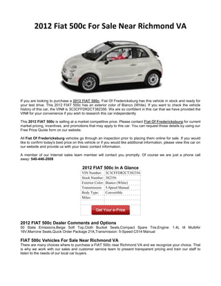 2012 Fiat 500c For Sale Near Richmond VA




If you are looking to purchase a 2012 FIAT 500c, Fiat Of Fredericksburg has this vehicle in stock and ready for
your test drive. This 2012 FIAT 500c has an exterior color of Bianco (White). If you want to check the vehicle
history of this car, the VIN# is 3C3CFFDR2CT382356. We are so confident in this car that we have provided the
VIN# for your convenience if you wish to research this car independently

This 2012 FIAT 500c is selling at a market competitive price. Please contact Fiat Of Fredericksburg for current
market pricing, incentives, and promotions that may apply to this car. You can request those details by using our
Free Price Quote form on our website.

All Fiat Of Fredericksburg vehicles go through an inspection prior to placing them online for sale. If you would
like to confirm today's best price on this vehicle or if you would like additional information, please view this car on
our website and provide us with your basic contact information.

A member of our Internet sales team member will contact you promptly. Of course we are just a phone call
away: 540-446-2008

                                        2012 FIAT 500c In A Glance
                                        VIN Number:       3C3CFFDR2CT382356
                                        Stock Number:     382356
                                        Exterior Color:   Bianco (White)
                                        Transmission:     5-Speed Manual
                                        Body Type:        Convertible
                                        Miles:




2012 FIAT 500c Dealer Comments and Options
50 State Emissions,Beige Soft Top,Cloth Bucket Seats,Compact Spare Tire,Engine: 1.4L I4 MultiAir
16V,Marrone Seats,Quick Order Package 21A,Transmission: 5-Speed C514 Manual

FIAT 500c Vehicles For Sale Near Richmond VA
There are many choices where to purchase a FIAT 500c near Richmond VA and we recognize your choice. That
is why we work with our sales and customer service team to present transparent pricing and train our staff to
listen to the needs of our local car buyers.
 