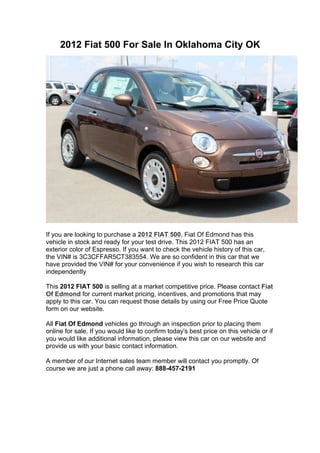 2012 Fiat 500 For Sale In Oklahoma City OK




If you are looking to purchase a 2012 FIAT 500, Fiat Of Edmond has this
vehicle in stock and ready for your test drive. This 2012 FIAT 500 has an
exterior color of Espresso. If you want to check the vehicle history of this car,
the VIN# is 3C3CFFAR5CT383554. We are so confident in this car that we
have provided the VIN# for your convenience if you wish to research this car
independently

This 2012 FIAT 500 is selling at a market competitive price. Please contact Fiat
Of Edmond for current market pricing, incentives, and promotions that may
apply to this car. You can request those details by using our Free Price Quote
form on our website.

All Fiat Of Edmond vehicles go through an inspection prior to placing them
online for sale. If you would like to confirm today's best price on this vehicle or if
you would like additional information, please view this car on our website and
provide us with your basic contact information.

A member of our Internet sales team member will contact you promptly. Of
course we are just a phone call away: 888-457-2191
 