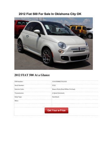 2012 Fiat 500 For Sale In Oklahoma City OK




2012 FIAT 500 At a Glance
	
  VIN	
  Number:                 	
  3C3CFFBR8CT352393

	
  Stock	
  Number:               	
  F332

	
  Exterior	
  Color:             	
  Bianco	
  Perla	
  (Pearl	
  White	
  Tri-­‐Coat)

	
  Transmission:                  	
  6-­‐Speed	
  Automatic

	
  Body	
  Type:                  	
  Hatchback

	
  Miles:                         	
  

	
                                 	
  
 