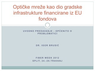 Optičke mreže kao dio gradske
infrastrukture financirane iz EU
            fondova

    U V O D N O P R E D AVA N J E - O P Ć E N I T O O
                  P R O B L E M AT I C I




                 DR. IGOR BRUSIĆ




                FIBER WEEK 2012
             S P L I T, 2 4 . - 2 6 . T R AVA N J
 