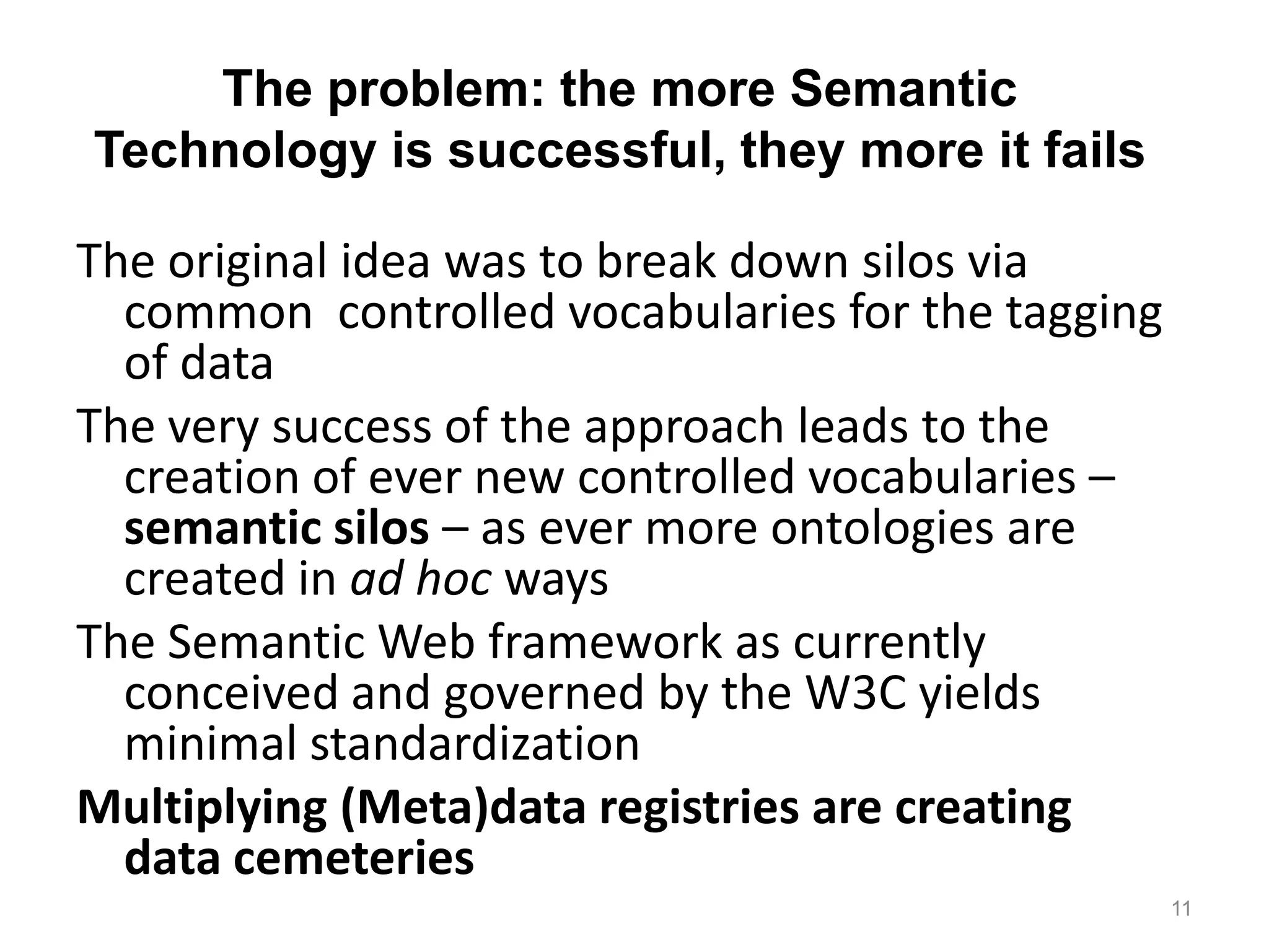The problem: the more Semantic
Technology is successful, they more it fails

The original idea was to break down silos via
  common controlled vocabularies for the tagging
  of data
The very success of the approach leads to the
  creation of ever new controlled vocabularies –
  semantic silos – as ever more ontologies are
  created in ad hoc ways
The Semantic Web framework as currently
  conceived and governed by the W3C yields
  minimal standardization
Multiplying (Meta)data registries are creating
  data cemeteries
                                                   11
 
