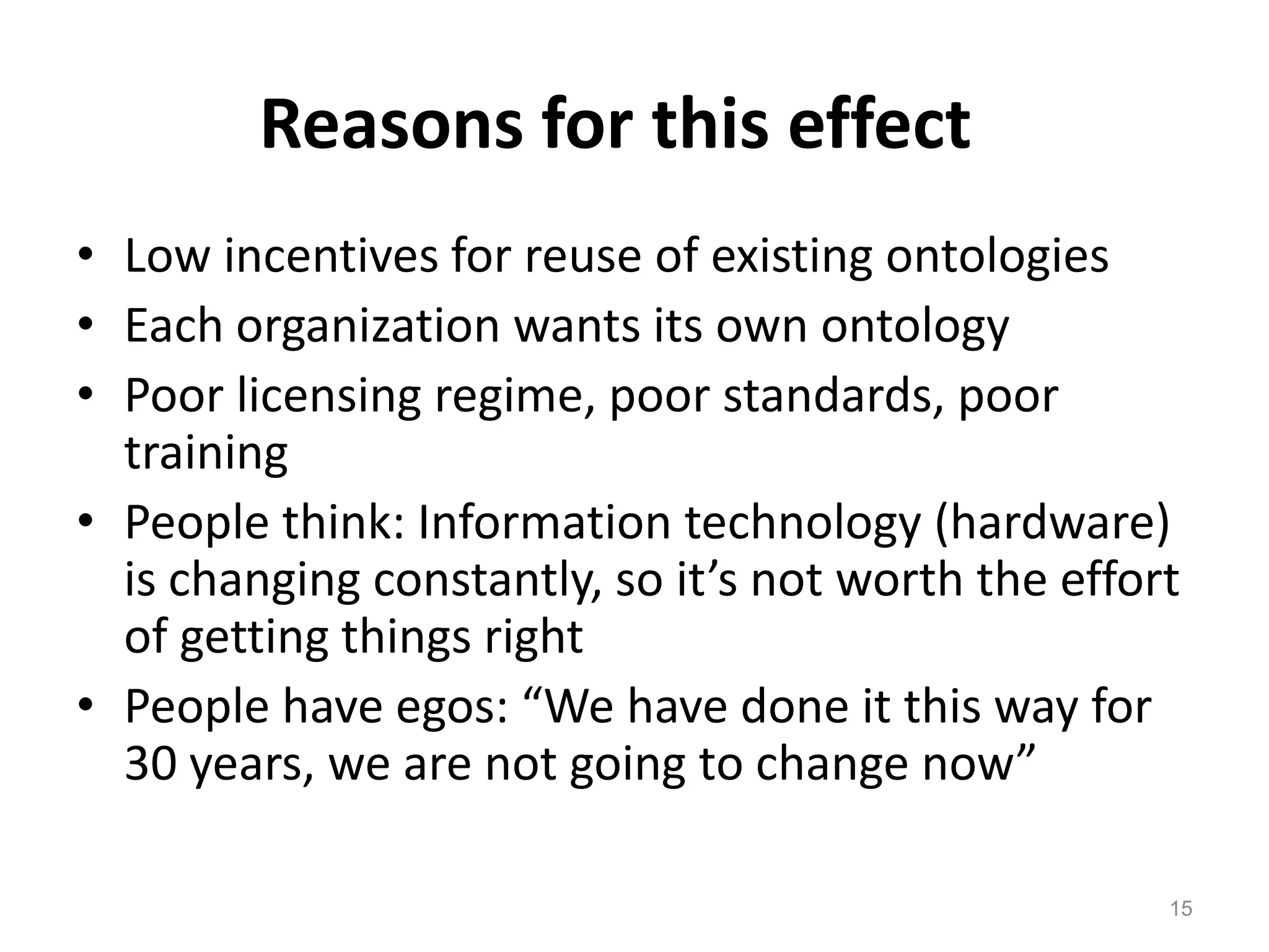 Reasons for this effect
• Low incentives for reuse of existing ontologies
• Each organization wants its own ontology
• Poor licensing regime, poor standards, poor
  training
• People think: Information technology (hardware)
  is changing constantly, so it’s not worth the effort
  of getting things right
• People have egos: “We have done it this way for
  30 years, we are not going to change now”

                                                     15
 