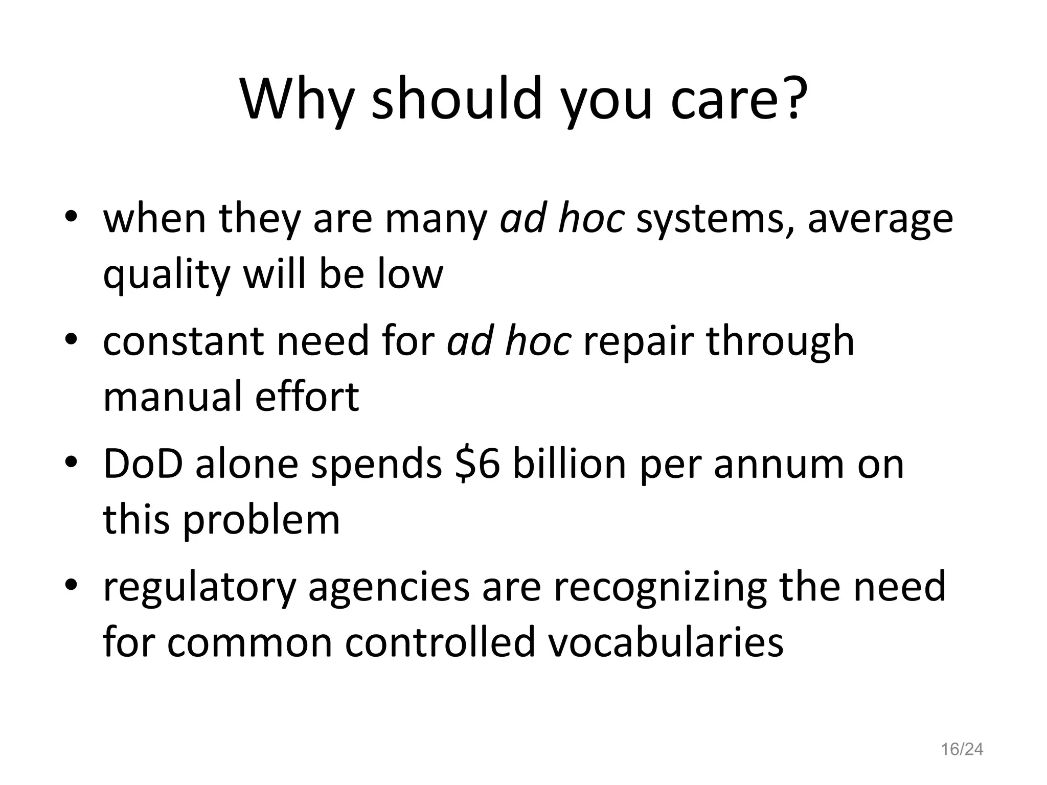 Why should you care?
• when they are many ad hoc systems, average
  quality will be low
• constant need for ad hoc repair through
  manual effort
• DoD alone spends $6 billion per annum on
  this problem
• regulatory agencies are recognizing the need
  for common controlled vocabularies

                                             16/24
 