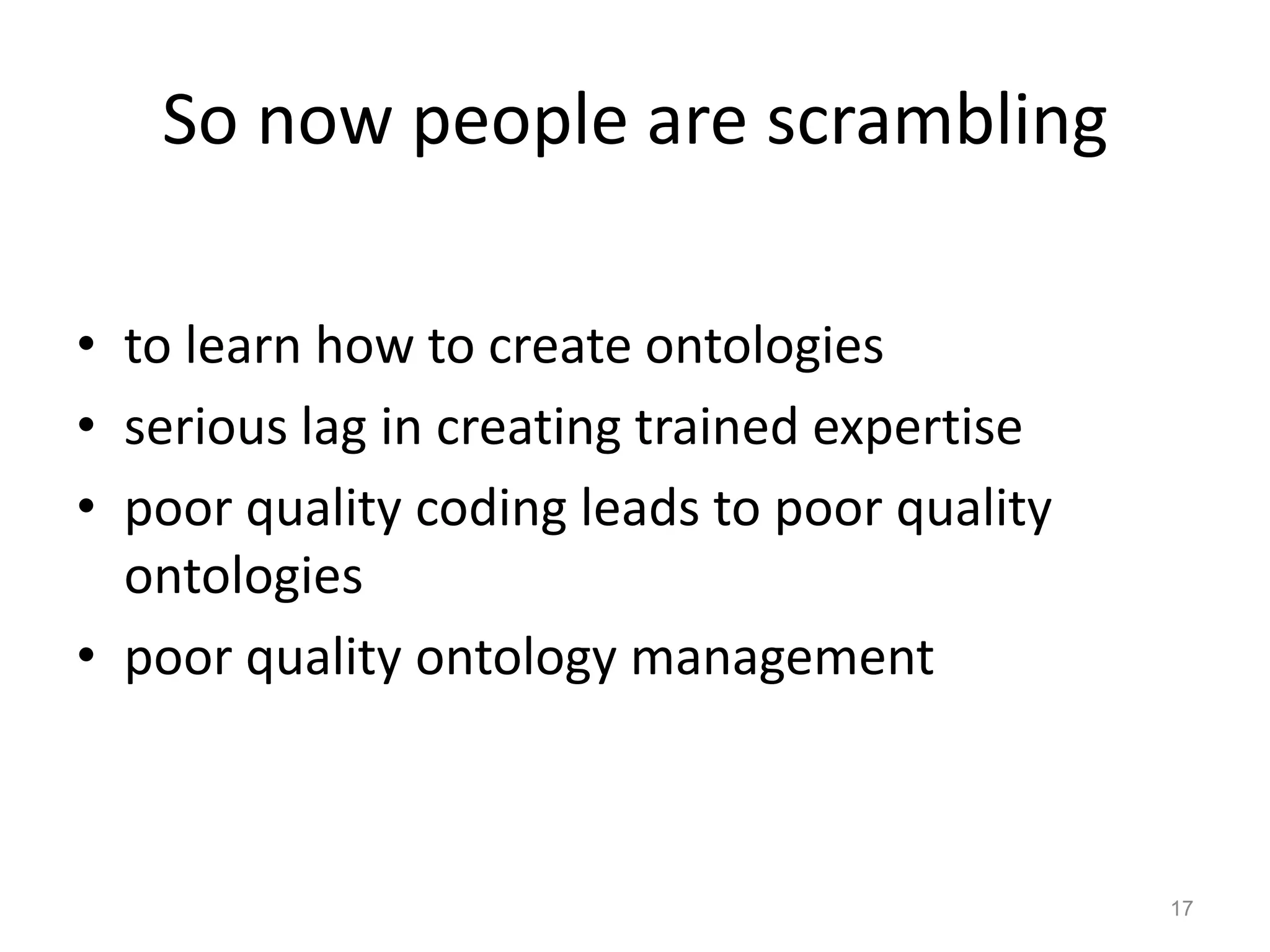 So now people are scrambling

• to learn how to create ontologies
• serious lag in creating trained expertise
• poor quality coding leads to poor quality
  ontologies
• poor quality ontology management



                                              17
 