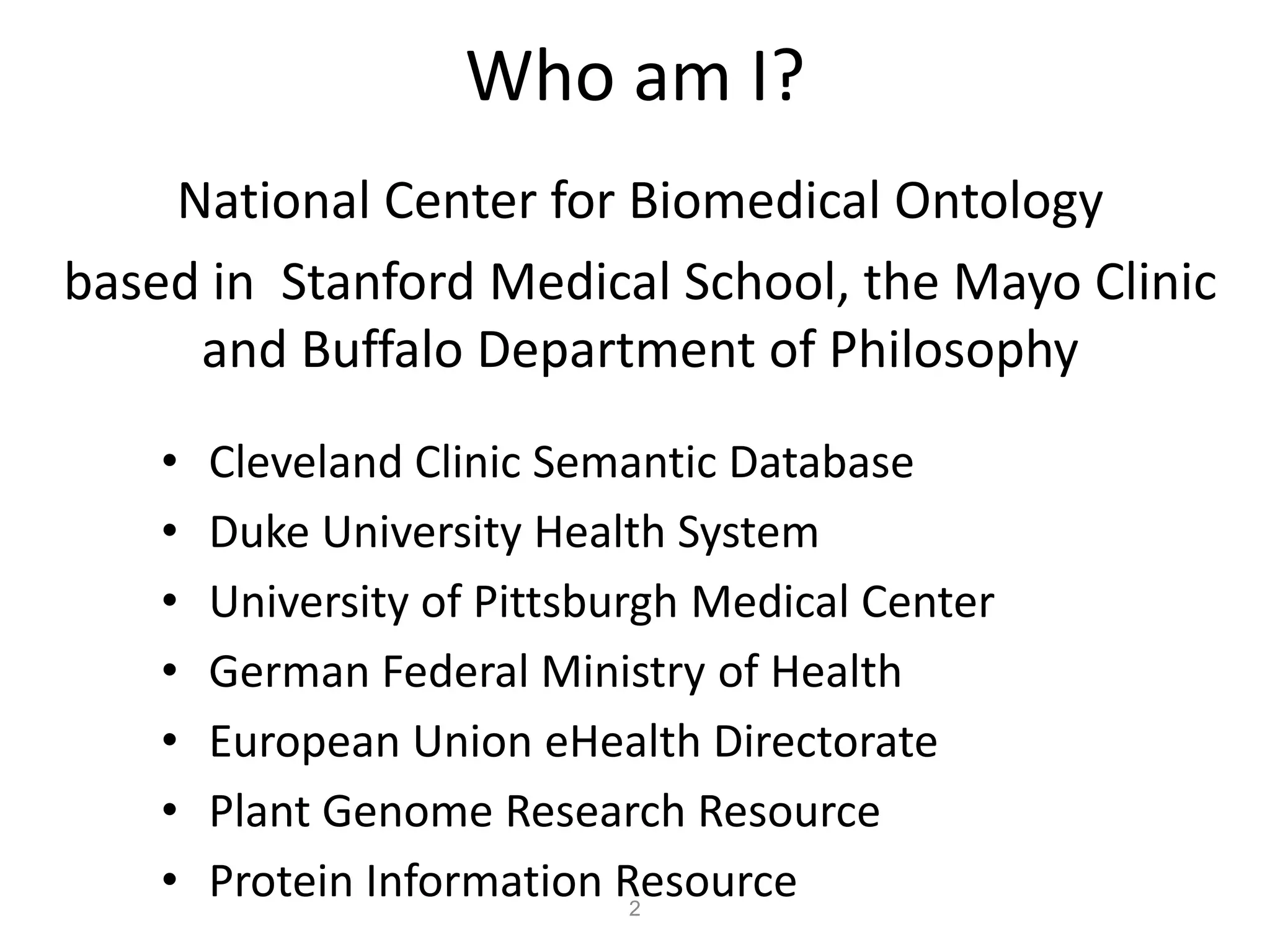 Who am I?
    National Center for Biomedical Ontology
based in Stanford Medical School, the Mayo Clinic
     and Buffalo Department of Philosophy
    •   Cleveland Clinic Semantic Database
    •   Duke University Health System
    •   University of Pittsburgh Medical Center
    •   German Federal Ministry of Health
    •   European Union eHealth Directorate
    •   Plant Genome Research Resource
    •   Protein Information Resource
                              2
 