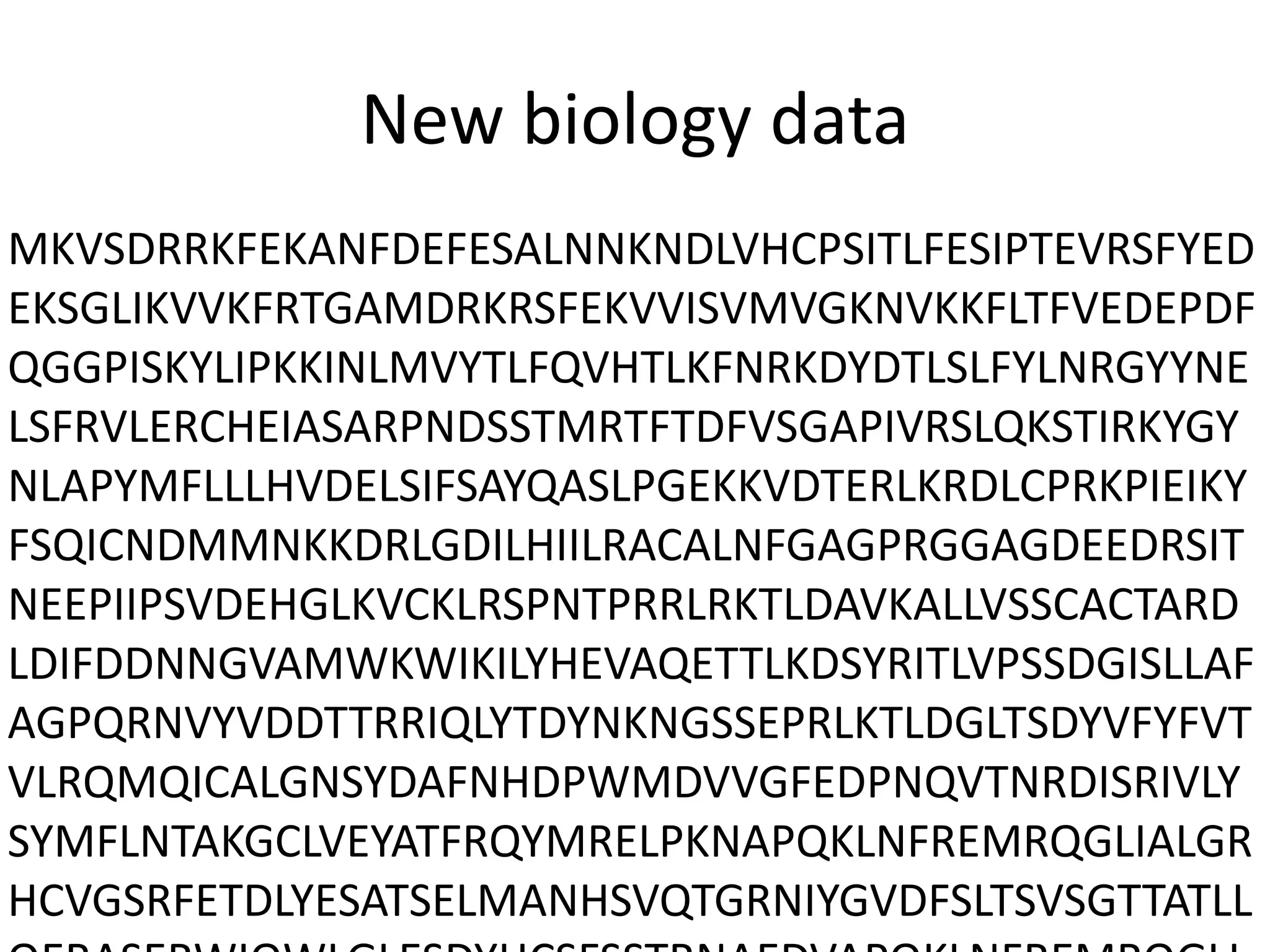 New biology data
MKVSDRRKFEKANFDEFESALNNKNDLVHCPSITLFESIPTEVRSFYED
EKSGLIKVVKFRTGAMDRKRSFEKVVISVMVGKNVKKFLTFVEDEPDF
QGGPISKYLIPKKINLMVYTLFQVHTLKFNRKDYDTLSLFYLNRGYYNE
LSFRVLERCHEIASARPNDSSTMRTFTDFVSGAPIVRSLQKSTIRKYGY
NLAPYMFLLLHVDELSIFSAYQASLPGEKKVDTERLKRDLCPRKPIEIKY
FSQICNDMMNKKDRLGDILHIILRACALNFGAGPRGGAGDEEDRSIT
NEEPIIPSVDEHGLKVCKLRSPNTPRRLRKTLDAVKALLVSSCACTARD
LDIFDDNNGVAMWKWIKILYHEVAQETTLKDSYRITLVPSSDGISLLAF
AGPQRNVYVDDTTRRIQLYTDYNKNGSSEPRLKTLDGLTSDYVFYFVT
VLRQMQICALGNSYDAFNHDPWMDVVGFEDPNQVTNRDISRIVLY
SYMFLNTAKGCLVEYATFRQYMRELPKNAPQKLNFREMRQGLIALGR
HCVGSRFETDLYESATSELMANHSVQTGRNIYGVDFSLTSVSGTTATLL
 