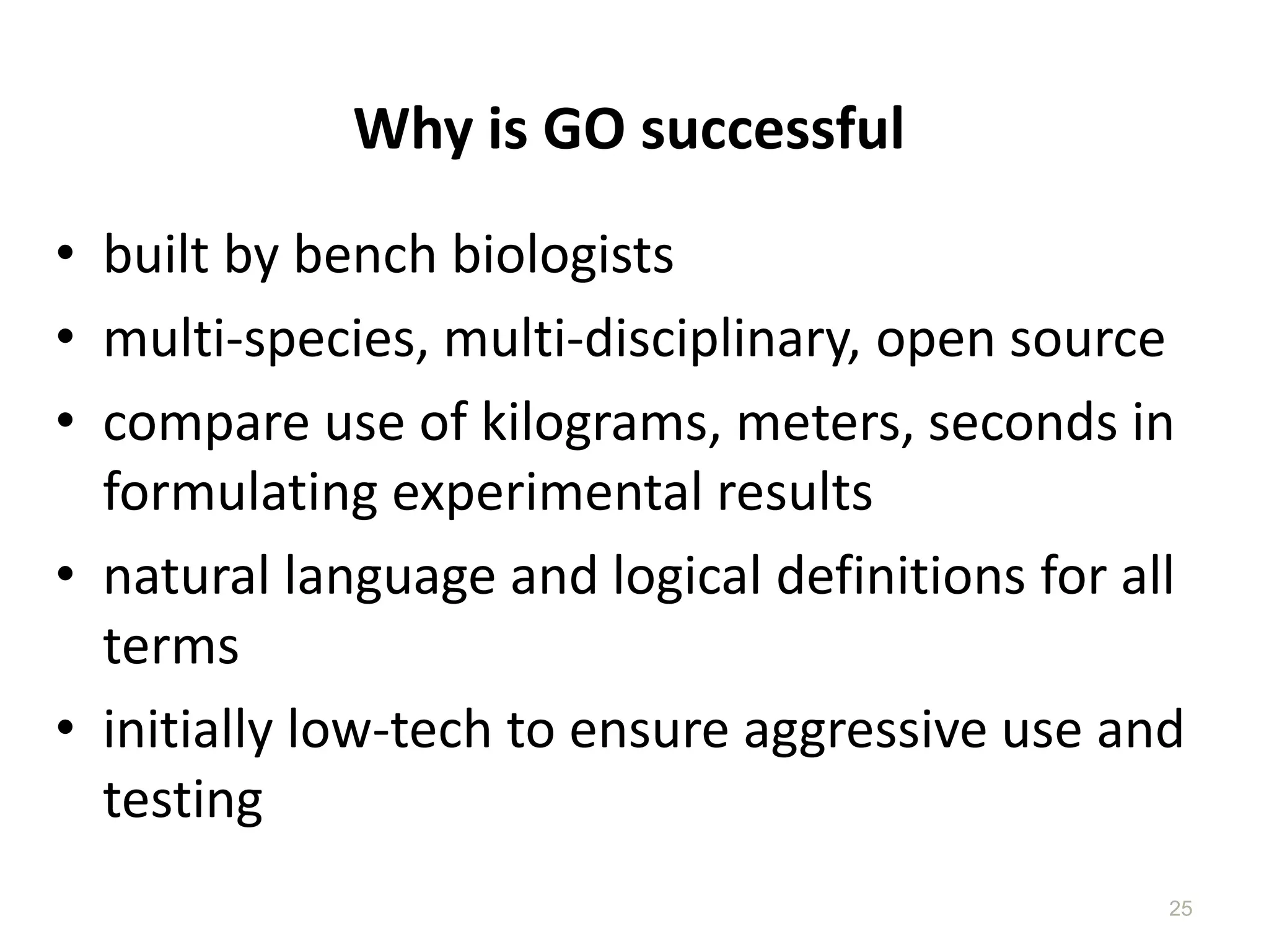 Why is GO successful
• built by bench biologists
• multi-species, multi-disciplinary, open source
• compare use of kilograms, meters, seconds in
  formulating experimental results
• natural language and logical definitions for all
  terms
• initially low-tech to ensure aggressive use and
  testing
                                                 25
 