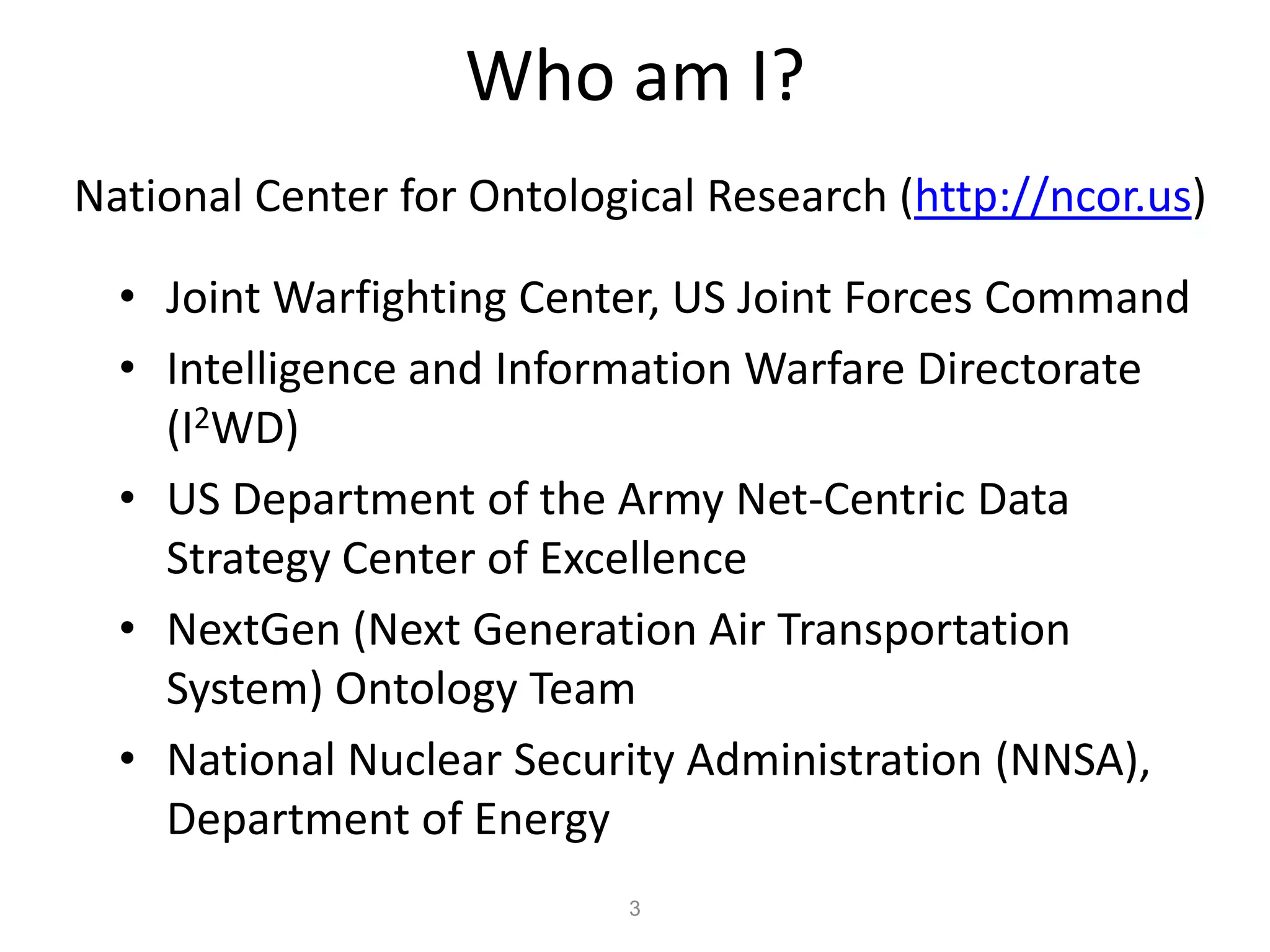 Who am I?
National Center for Ontological Research (http://ncor.us)

  • Joint Warfighting Center, US Joint Forces Command
  • Intelligence and Information Warfare Directorate
    (I2WD)
  • US Department of the Army Net-Centric Data
    Strategy Center of Excellence
  • NextGen (Next Generation Air Transportation
    System) Ontology Team
  • National Nuclear Security Administration (NNSA),
    Department of Energy
                           3
 
