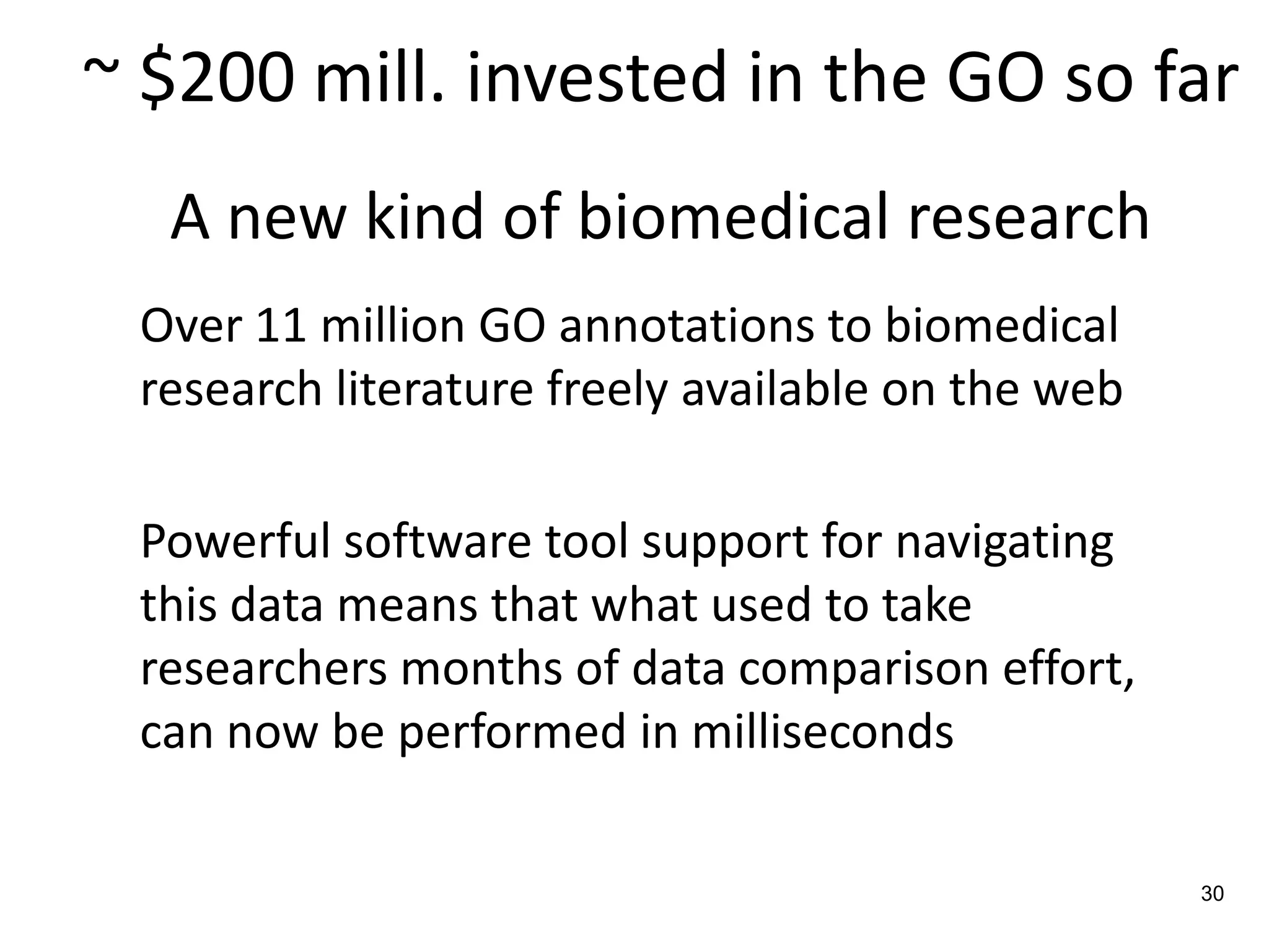 ~ $200 mill. invested in the GO so far
  A new kind of biomedical research
 Over 11 million GO annotations to biomedical
 research literature freely available on the web

 Powerful software tool support for navigating
 this data means that what used to take
 researchers months of data comparison effort,
 can now be performed in milliseconds

                                                   30
 