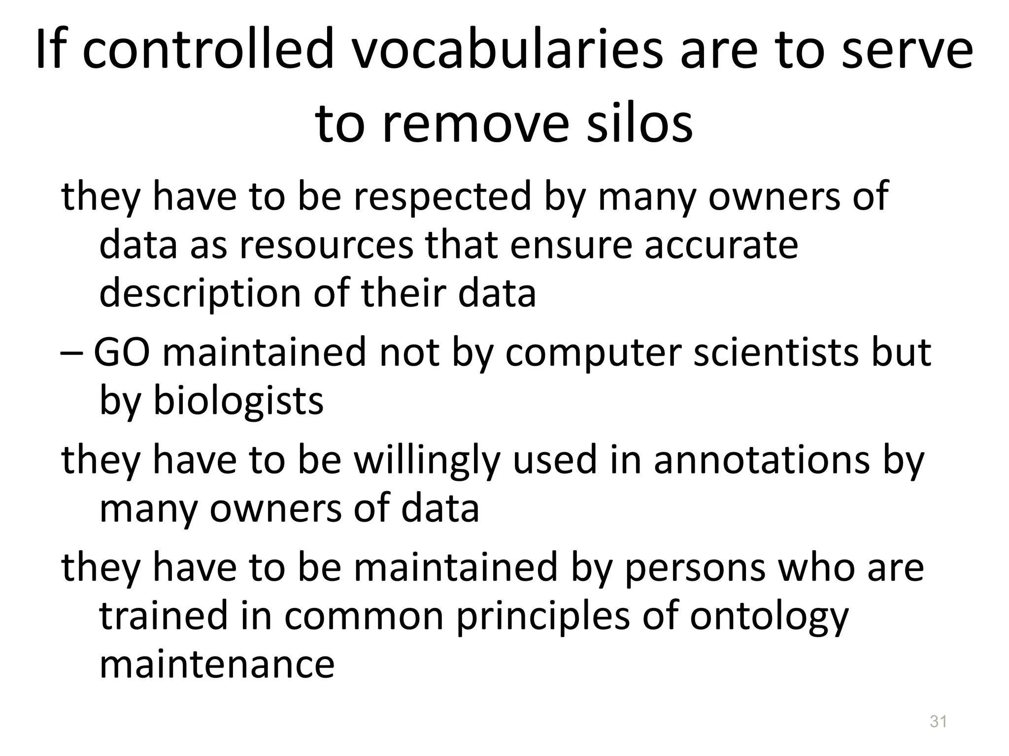If controlled vocabularies are to serve
            to remove silos
 they have to be respected by many owners of
   data as resources that ensure accurate
   description of their data
 – GO maintained not by computer scientists but
   by biologists
 they have to be willingly used in annotations by
   many owners of data
 they have to be maintained by persons who are
   trained in common principles of ontology
   maintenance
                                                31
 
