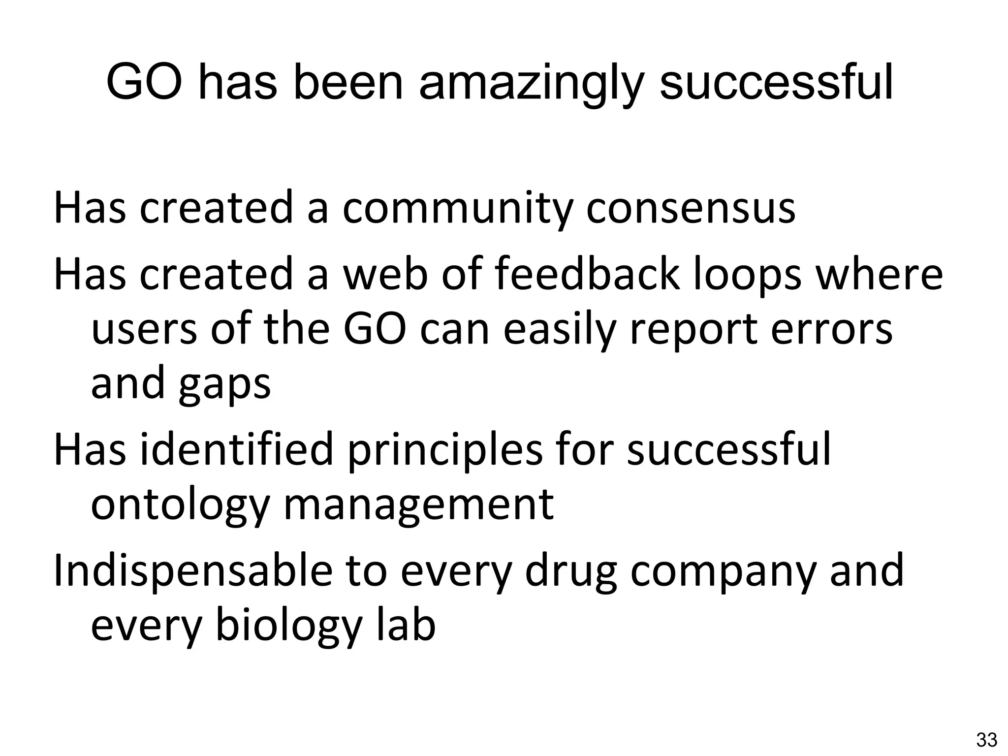 GO has been amazingly successful

Has created a community consensus
Has created a web of feedback loops where
  users of the GO can easily report errors
  and gaps
Has identified principles for successful
  ontology management
Indispensable to every drug company and
  every biology lab

                                             33
 