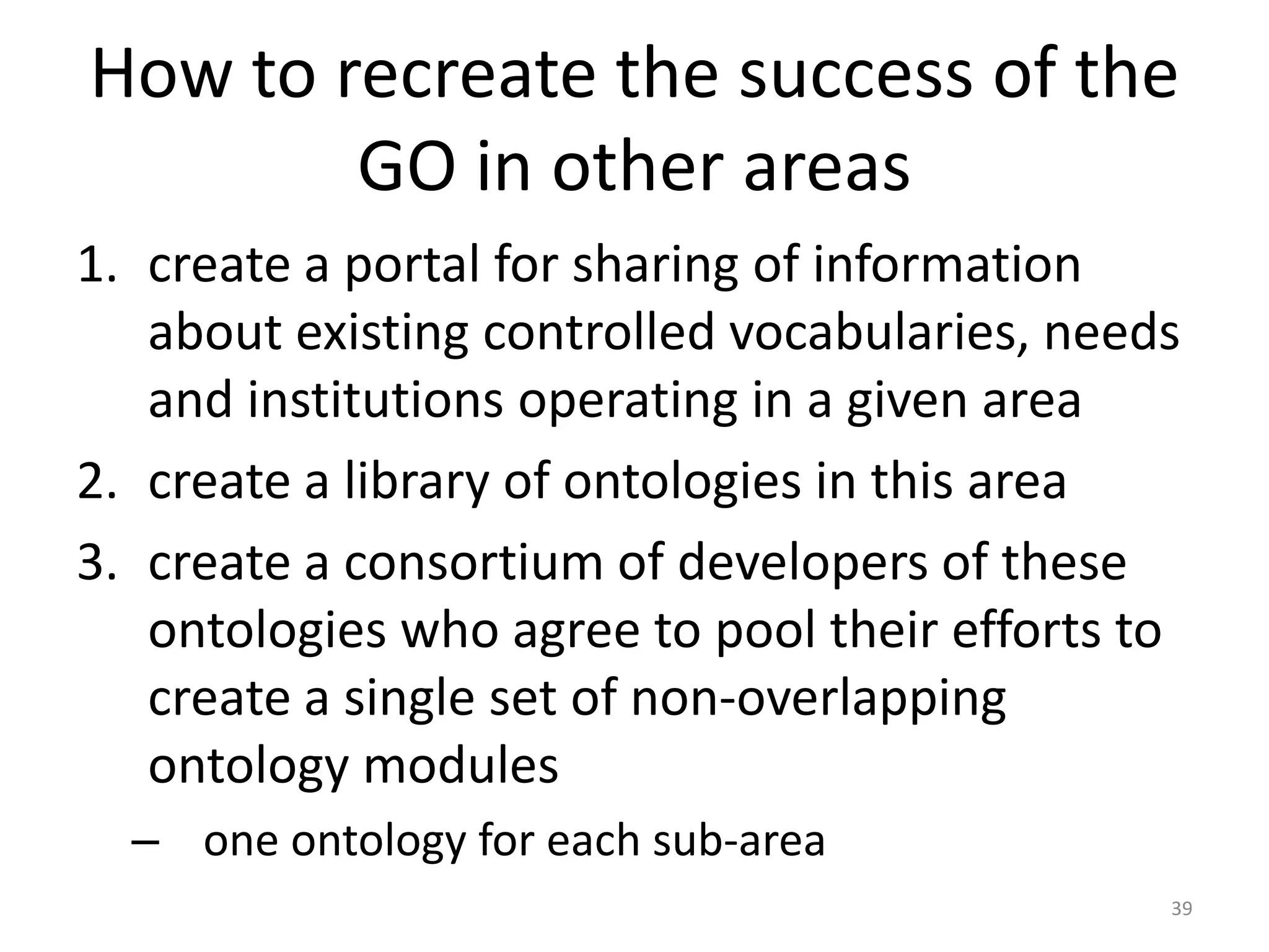 How to recreate the success of the
        GO in other areas
1. create a portal for sharing of information
   about existing controlled vocabularies, needs
   and institutions operating in a given area
2. create a library of ontologies in this area
3. create a consortium of developers of these
   ontologies who agree to pool their efforts to
   create a single set of non-overlapping
   ontology modules
  – one ontology for each sub-area
                                               39
 