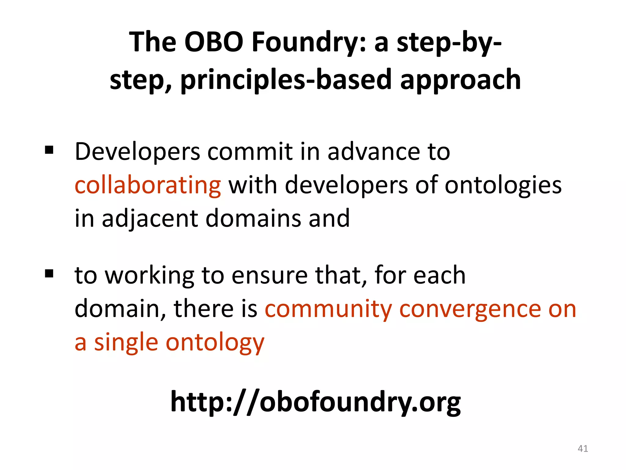 The OBO Foundry: a step-by-
     step, principles-based approach

 Developers commit in advance to
  collaborating with developers of ontologies
  in adjacent domains and

 to working to ensure that, for each
  domain, there is community convergence on
  a single ontology

          http://obofoundry.org
                                                41
 