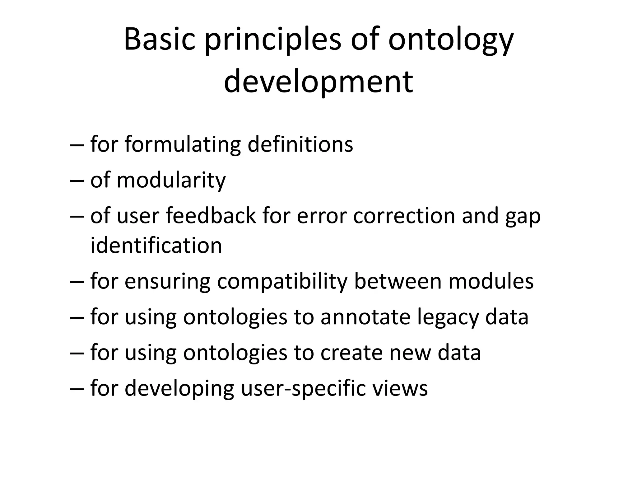 Basic principles of ontology
            development
– for formulating definitions
– of modularity
– of user feedback for error correction and gap
  identification
– for ensuring compatibility between modules
– for using ontologies to annotate legacy data
– for using ontologies to create new data
– for developing user-specific views
 