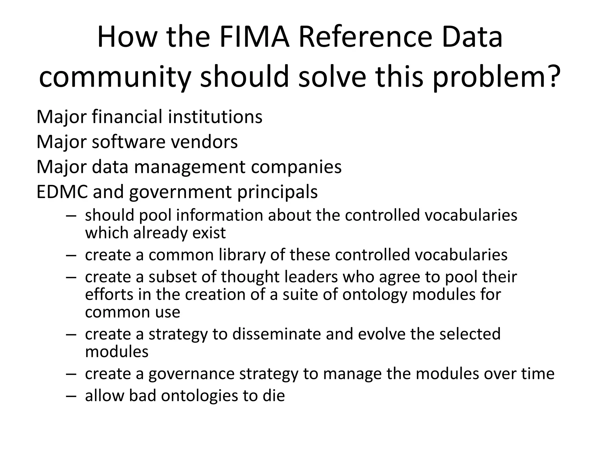 How the FIMA Reference Data
community should solve this problem?
Major financial institutions
Major software vendors
Major data management companies
EDMC and government principals
   – should pool information about the controlled vocabularies
     which already exist
   – create a common library of these controlled vocabularies
   – create a subset of thought leaders who agree to pool their
     efforts in the creation of a suite of ontology modules for
     common use
   – create a strategy to disseminate and evolve the selected
     modules
   – create a governance strategy to manage the modules over time
   – allow bad ontologies to die
 