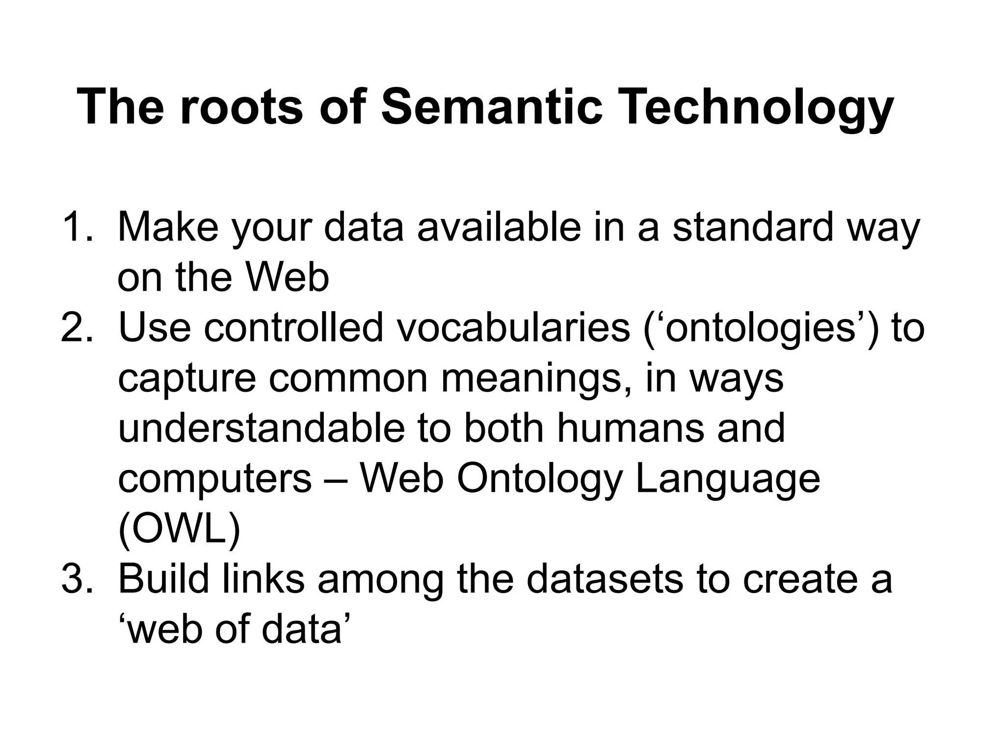 The roots of Semantic Technology

1. Make your data available in a standard way
   on the Web
2. Use controlled vocabularies (‘ontologies’) to
   capture common meanings, in ways
   understandable to both humans and
   computers – Web Ontology Language
   (OWL)
3. Build links among the datasets to create a
   ‘web of data’
 