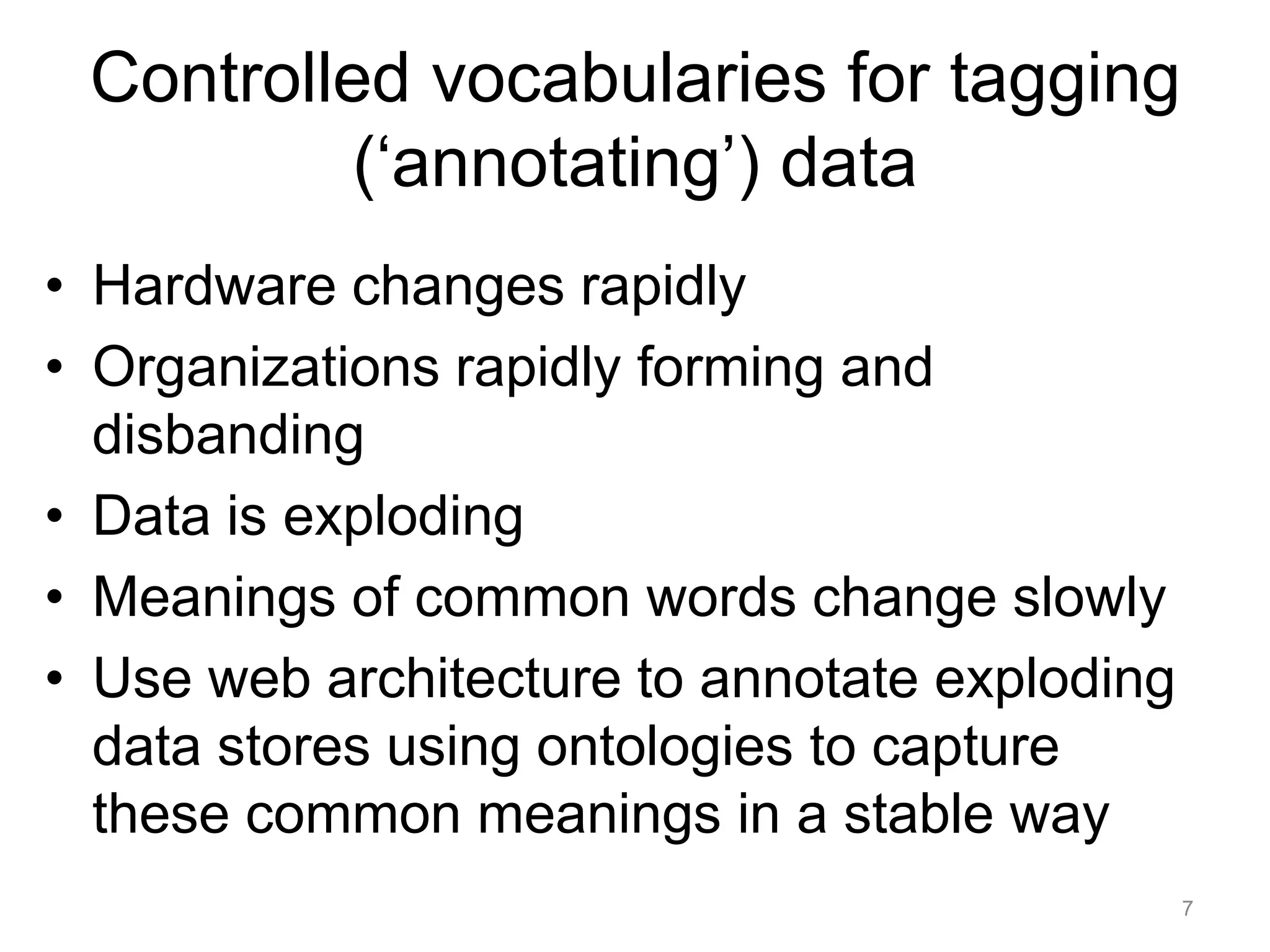 Controlled vocabularies for tagging
          (‘annotating’) data
• Hardware changes rapidly
• Organizations rapidly forming and
  disbanding
• Data is exploding
• Meanings of common words change slowly
• Use web architecture to annotate exploding
  data stores using ontologies to capture
  these common meanings in a stable way
                                               7
 