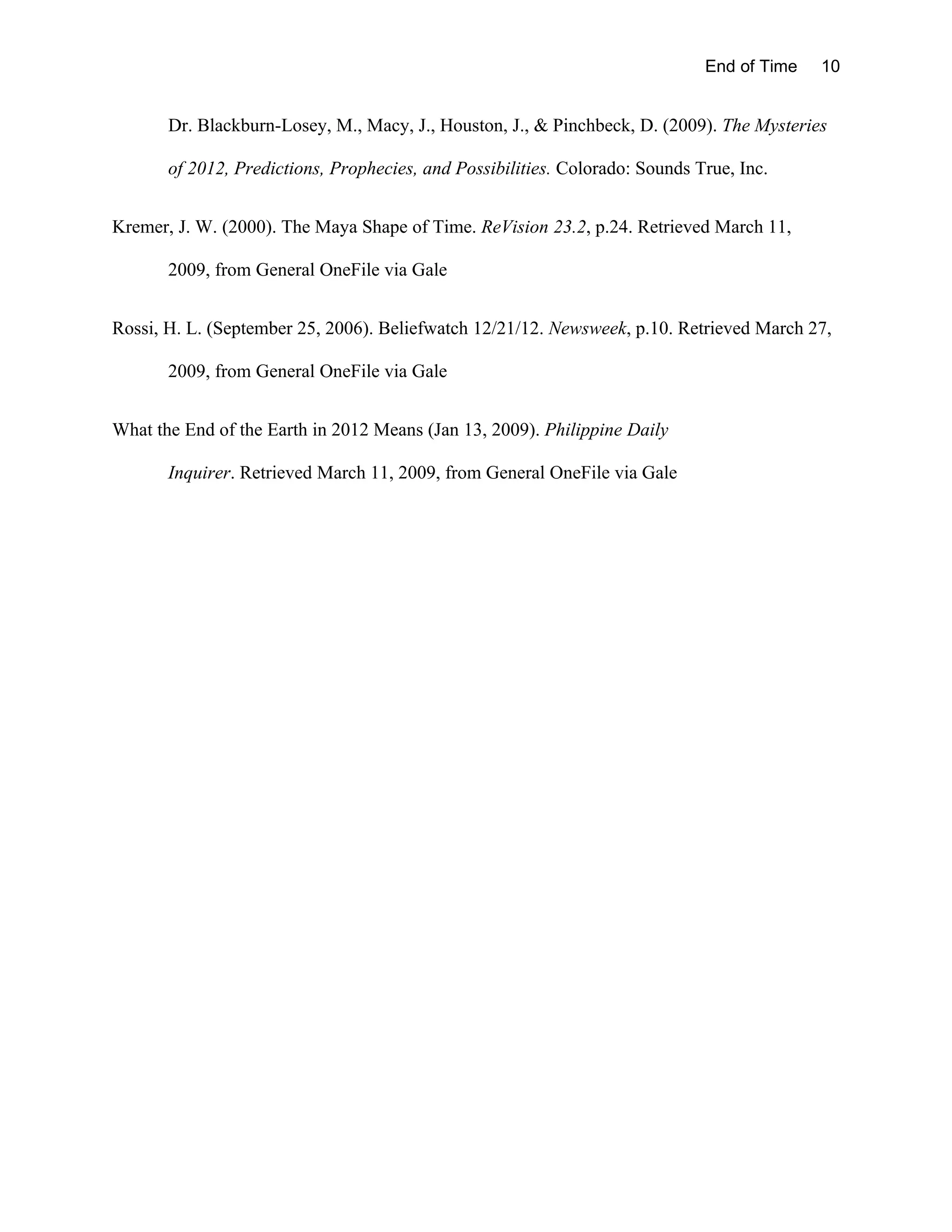 End of Time   10


       Dr. Blackburn-Losey, M., Macy, J., Houston, J., & Pinchbeck, D. (2009). The Mysteries

       of 2012, Predictions, Prophecies, and Possibilities. Colorado: Sounds True, Inc.


Kremer, J. W. (2000). The Maya Shape of Time. ReVision 23.2, p.24. Retrieved March 11,

       2009, from General OneFile via Gale


Rossi, H. L. (September 25, 2006). Beliefwatch 12/21/12. Newsweek, p.10. Retrieved March 27,

       2009, from General OneFile via Gale


What the End of the Earth in 2012 Means (Jan 13, 2009). Philippine Daily

       Inquirer. Retrieved March 11, 2009, from General OneFile via Gale
 