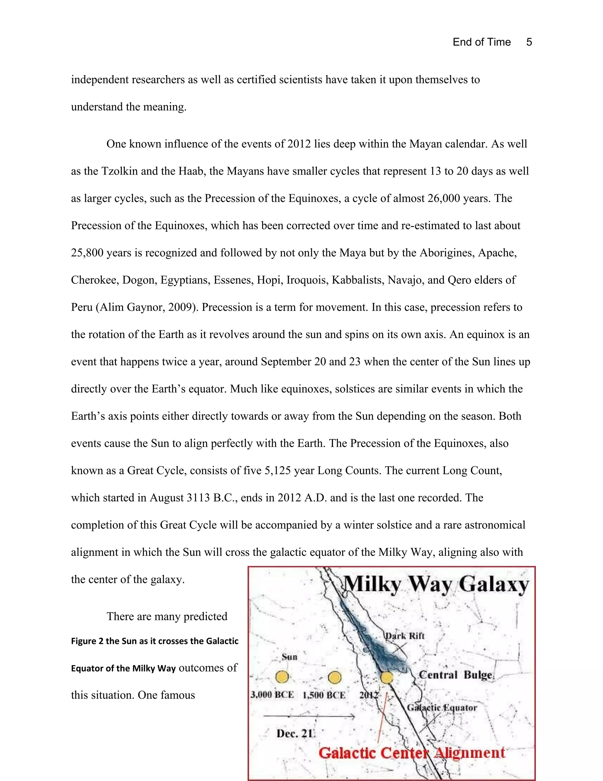 End of Time       5


independent researchers as well as certified scientists have taken it upon themselves to

understand the meaning.


         One known influence of the events of 2012 lies deep within the Mayan calendar. As well

as the Tzolkin and the Haab, the Mayans have smaller cycles that represent 13 to 20 days as well

as larger cycles, such as the Precession of the Equinoxes, a cycle of almost 26,000 years. The

Precession of the Equinoxes, which has been corrected over time and re-estimated to last about

25,800 years is recognized and followed by not only the Maya but by the Aborigines, Apache,

Cherokee, Dogon, Egyptians, Essenes, Hopi, Iroquois, Kabbalists, Navajo, and Qero elders of

Peru (Alim Gaynor, 2009). Precession is a term for movement. In this case, precession refers to

the rotation of the Earth as it revolves around the sun and spins on its own axis. An equinox is an

event that happens twice a year, around September 20 and 23 when the center of the Sun lines up

directly over the Earth’s equator. Much like equinoxes, solstices are similar events in which the

Earth’s axis points either directly towards or away from the Sun depending on the season. Both

events cause the Sun to align perfectly with the Earth. The Precession of the Equinoxes, also

known as a Great Cycle, consists of five 5,125 year Long Counts. The current Long Count,

which started in August 3113 B.C., ends in 2012 A.D. and is the last one recorded. The

completion of this Great Cycle will be accompanied by a winter solstice and a rare astronomical

alignment in which the Sun will cross the galactic equator of the Milky Way, aligning also with

the center of the galaxy.


         There are many predicted

Figure 2 the Sun as it crosses the Galactic

Equator of the Milky Way outcomes of

this situation. One famous
 