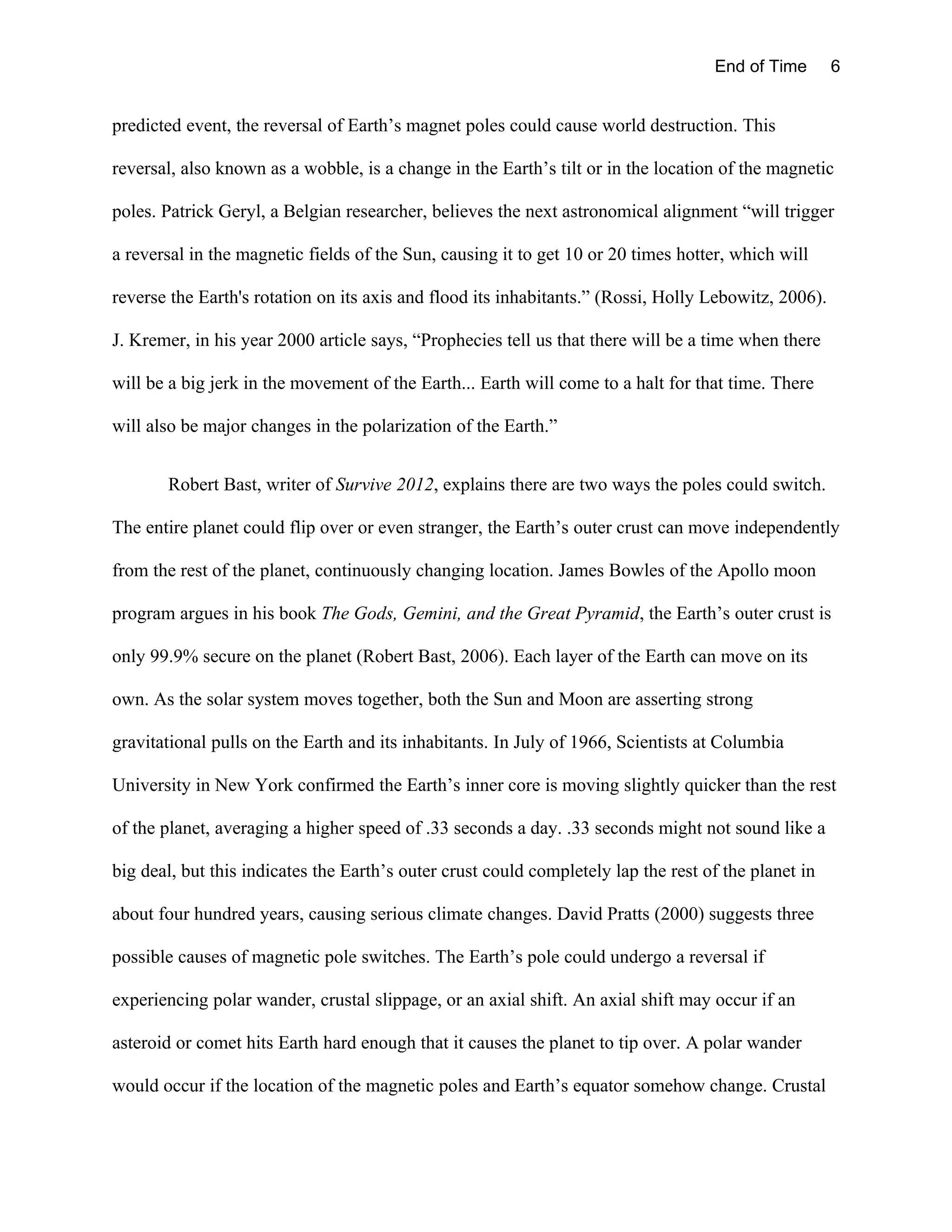 End of Time       6


predicted event, the reversal of Earth’s magnet poles could cause world destruction. This

reversal, also known as a wobble, is a change in the Earth’s tilt or in the location of the magnetic

poles. Patrick Geryl, a Belgian researcher, believes the next astronomical alignment “will trigger

a reversal in the magnetic fields of the Sun, causing it to get 10 or 20 times hotter, which will

reverse the Earth's rotation on its axis and flood its inhabitants.” (Rossi, Holly Lebowitz, 2006).

J. Kremer, in his year 2000 article says, “Prophecies tell us that there will be a time when there

will be a big jerk in the movement of the Earth... Earth will come to a halt for that time. There

will also be major changes in the polarization of the Earth.”


       Robert Bast, writer of Survive 2012, explains there are two ways the poles could switch.

The entire planet could flip over or even stranger, the Earth’s outer crust can move independently

from the rest of the planet, continuously changing location. James Bowles of the Apollo moon

program argues in his book The Gods, Gemini, and the Great Pyramid, the Earth’s outer crust is

only 99.9% secure on the planet (Robert Bast, 2006). Each layer of the Earth can move on its

own. As the solar system moves together, both the Sun and Moon are asserting strong

gravitational pulls on the Earth and its inhabitants. In July of 1966, Scientists at Columbia

University in New York confirmed the Earth’s inner core is moving slightly quicker than the rest

of the planet, averaging a higher speed of .33 seconds a day. .33 seconds might not sound like a

big deal, but this indicates the Earth’s outer crust could completely lap the rest of the planet in

about four hundred years, causing serious climate changes. David Pratts (2000) suggests three

possible causes of magnetic pole switches. The Earth’s pole could undergo a reversal if

experiencing polar wander, crustal slippage, or an axial shift. An axial shift may occur if an

asteroid or comet hits Earth hard enough that it causes the planet to tip over. A polar wander

would occur if the location of the magnetic poles and Earth’s equator somehow change. Crustal
 