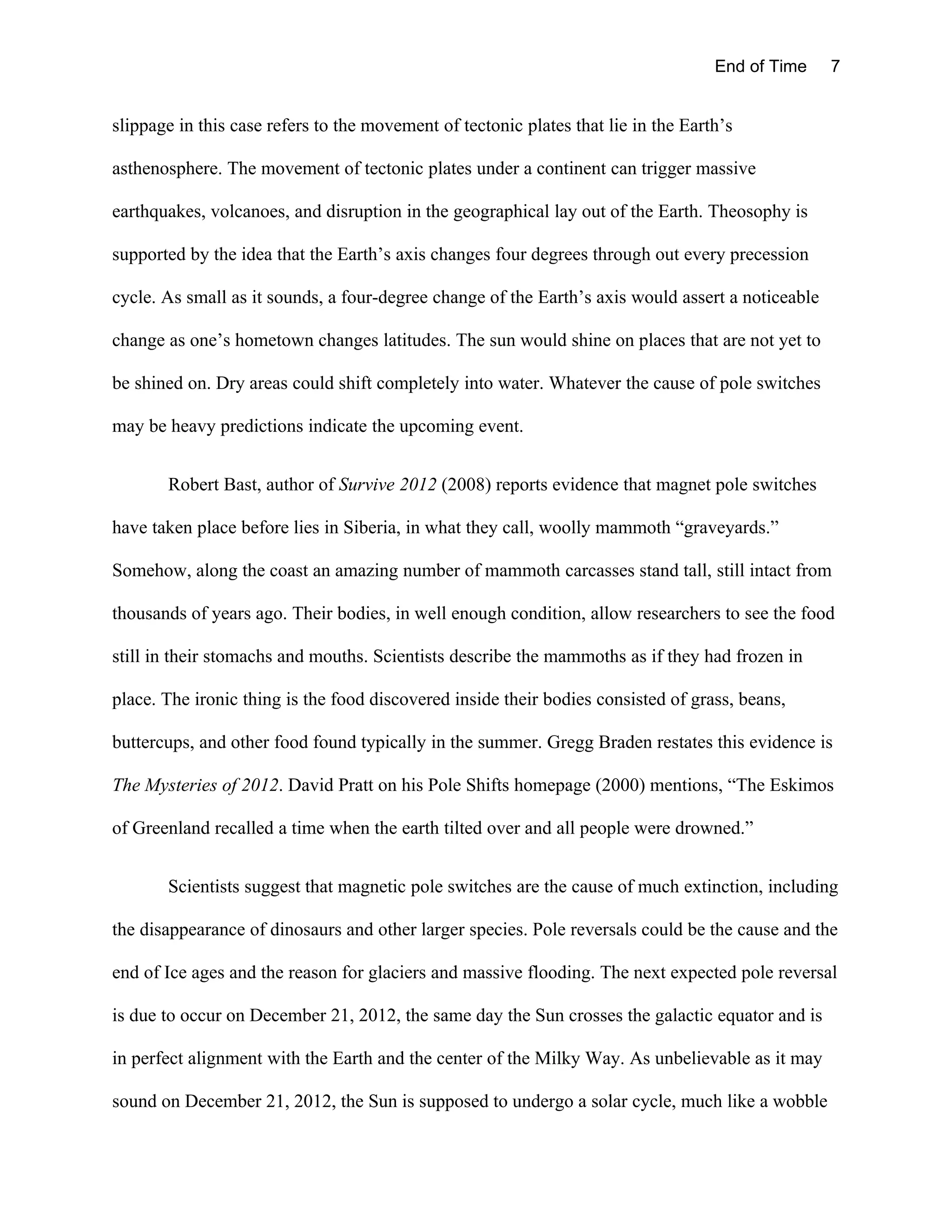 End of Time    7


slippage in this case refers to the movement of tectonic plates that lie in the Earth’s

asthenosphere. The movement of tectonic plates under a continent can trigger massive

earthquakes, volcanoes, and disruption in the geographical lay out of the Earth. Theosophy is

supported by the idea that the Earth’s axis changes four degrees through out every precession

cycle. As small as it sounds, a four-degree change of the Earth’s axis would assert a noticeable

change as one’s hometown changes latitudes. The sun would shine on places that are not yet to

be shined on. Dry areas could shift completely into water. Whatever the cause of pole switches

may be heavy predictions indicate the upcoming event.


       Robert Bast, author of Survive 2012 (2008) reports evidence that magnet pole switches

have taken place before lies in Siberia, in what they call, woolly mammoth “graveyards.”

Somehow, along the coast an amazing number of mammoth carcasses stand tall, still intact from

thousands of years ago. Their bodies, in well enough condition, allow researchers to see the food

still in their stomachs and mouths. Scientists describe the mammoths as if they had frozen in

place. The ironic thing is the food discovered inside their bodies consisted of grass, beans,

buttercups, and other food found typically in the summer. Gregg Braden restates this evidence is

The Mysteries of 2012. David Pratt on his Pole Shifts homepage (2000) mentions, “The Eskimos

of Greenland recalled a time when the earth tilted over and all people were drowned.”


       Scientists suggest that magnetic pole switches are the cause of much extinction, including

the disappearance of dinosaurs and other larger species. Pole reversals could be the cause and the

end of Ice ages and the reason for glaciers and massive flooding. The next expected pole reversal

is due to occur on December 21, 2012, the same day the Sun crosses the galactic equator and is

in perfect alignment with the Earth and the center of the Milky Way. As unbelievable as it may

sound on December 21, 2012, the Sun is supposed to undergo a solar cycle, much like a wobble
 