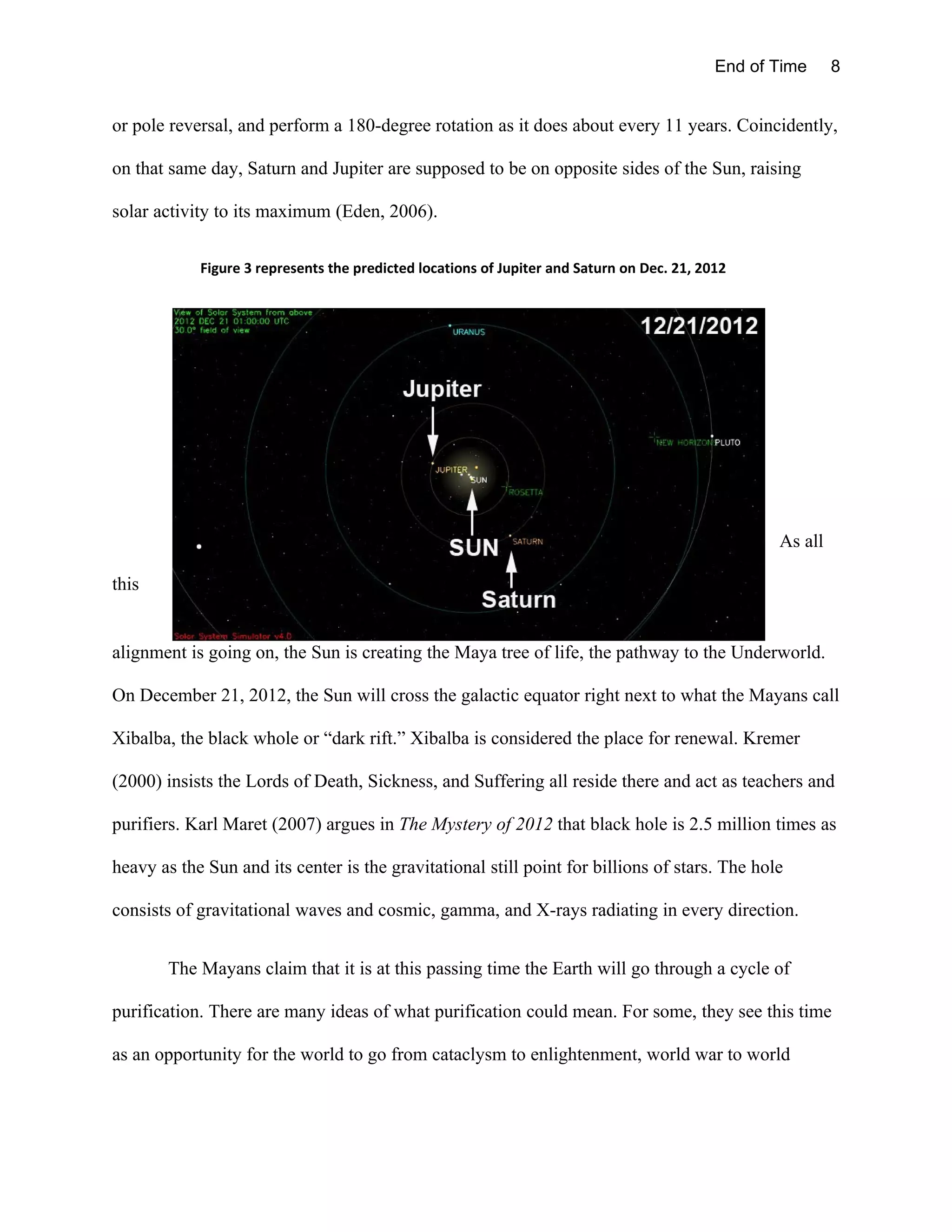 End of Time     8


or pole reversal, and perform a 180-degree rotation as it does about every 11 years. Coincidently,

on that same day, Saturn and Jupiter are supposed to be on opposite sides of the Sun, raising

solar activity to its maximum (Eden, 2006).

            Figure 3 represents the predicted locations of Jupiter and Saturn on Dec. 21, 2012




                                                                                                   As all

this


alignment is going on, the Sun is creating the Maya tree of life, the pathway to the Underworld.

On December 21, 2012, the Sun will cross the galactic equator right next to what the Mayans call

Xibalba, the black whole or “dark rift.” Xibalba is considered the place for renewal. Kremer

(2000) insists the Lords of Death, Sickness, and Suffering all reside there and act as teachers and

purifiers. Karl Maret (2007) argues in The Mystery of 2012 that black hole is 2.5 million times as

heavy as the Sun and its center is the gravitational still point for billions of stars. The hole

consists of gravitational waves and cosmic, gamma, and X-rays radiating in every direction.


        The Mayans claim that it is at this passing time the Earth will go through a cycle of

purification. There are many ideas of what purification could mean. For some, they see this time

as an opportunity for the world to go from cataclysm to enlightenment, world war to world
 