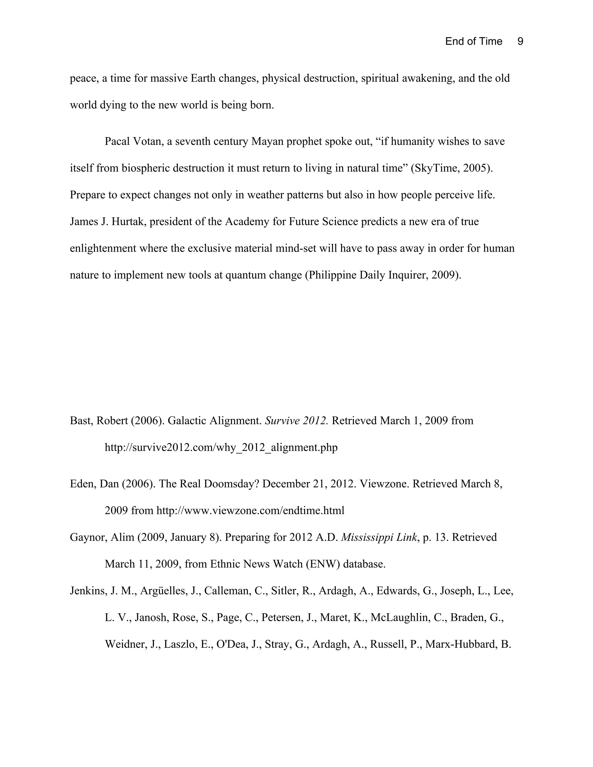 End of Time        9


peace, a time for massive Earth changes, physical destruction, spiritual awakening, and the old

world dying to the new world is being born.


       Pacal Votan, a seventh century Mayan prophet spoke out, “if humanity wishes to save

itself from biospheric destruction it must return to living in natural time” (SkyTime, 2005).

Prepare to expect changes not only in weather patterns but also in how people perceive life.

James J. Hurtak, president of the Academy for Future Science predicts a new era of true

enlightenment where the exclusive material mind-set will have to pass away in order for human

nature to implement new tools at quantum change (Philippine Daily Inquirer, 2009).




Bast, Robert (2006). Galactic Alignment. Survive 2012. Retrieved March 1, 2009 from

       http://survive2012.com/why_2012_alignment.php


Eden, Dan (2006). The Real Doomsday? December 21, 2012. Viewzone. Retrieved March 8,

       2009 from http://www.viewzone.com/endtime.html

Gaynor, Alim (2009, January 8). Preparing for 2012 A.D. Mississippi Link, p. 13. Retrieved

       March 11, 2009, from Ethnic News Watch (ENW) database.

Jenkins, J. M., Argüelles, J., Calleman, C., Sitler, R., Ardagh, A., Edwards, G., Joseph, L., Lee,

       L. V., Janosh, Rose, S., Page, C., Petersen, J., Maret, K., McLaughlin, C., Braden, G.,

       Weidner, J., Laszlo, E., O'Dea, J., Stray, G., Ardagh, A., Russell, P., Marx-Hubbard, B.
 