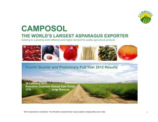 CAMPOSOL
THE WORLD’S LARGEST ASPARAGUS EXPORTER
Catering to a growing world affluence and higher demand for quality agricultural products




    Fourth Quarter and Preliminary Full Year 2012 Results



    28 February 2013
    Executive Chairman Samuel Dyer Coriat
    CFO                Jorge Ramirez




  Not for reproduction or distribution. The information contained herein may be subject to change without prior notice   1
 