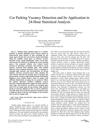 Car Parking Vacancy Detection and Its Application in
24-Hour Statistical Analysis
Jermsak Jermsurawong, Mian Umair Ahsan
New York University Abu Dhabi
Abu Dhabi, UAE
{jj1192; ma2795}@nyu.edu
Abdulhamid Haidar
Massachusetts Institute of Technology
Cambridge MA, USA
ahaidar@mit.edu
Haiwei Dong, Nikolaos Mavridis
New York University Abu Dhabi
Abu Dhabi, UAE
{haiwei.dong; nikolaos.mavridis}@nyu.edu
Abstract— Finding empty parking spaces is a common
problem in densely populated areas. Drivers spend an
unnecessarily large amount of time searching for the
empty spots, because they do not have perfect knowledge
about the available vacant spots. An effective vacancy
detection system would significantly reduce search time
and increase the efficiency of utilizing the scarce parking
spaces. The proposed solution uses trained neural
networks to determine occupancy states based on visual
features extracted from parking spots. This method
addresses three technical problems. First, it responds to
changing light intensity and non-uniformity by having
adaptive reference pavement pixel value calculate the
color distance between the parking spots in question and
the pavement. Second, it approximates images with limited
lighting to have similar feature values to images with
sufficient illumination, merging the two patterns. Third,
the solution separately considers nighttime vacancy
detection, choosing appropriate regions to obtain reference
color value. The accuracy was 99.9% for occupied spots
and 97.9% for empty spots for this 24-hour video. Besides
giving an accurate depiction of the car park’s utilization
rate, this study also reveals the patterns of parking events
at different times of the day and insights to the activities
that car drivers engage with.
Index Terms—Empty slot detection, single camera, multi-car
parking monitoring.
I. INTRODUCTION
Finding empty parking spaces is a common problem in
densely populated areas. Drivers individually find empty
parking spaces, searching without information of the parking
status. These drivers take an unnecessarily long time to find the
parking spot. This task should be specialized by one automatic
system to reduce the search time. Another problem is that
drivers often end up finding the same parking spot at the same
time. While one would get the empty spot and reap the benefits
from his search time, the other drivers search time is
completely wasted. This is inefficient because priority is not
given to those who need the parking spot the most. The
information on the locations of available spots can be used to
efficiently allocate this scarce resource. Therefore, an effective
vacancy detection system is needed. Real-world 24-hour
statistics to assess the current utilization of car park is helpful
to drivers searching for parking slots. In addition, different
parking patterns at different time periods can also be analyzed
to give useful information about the activities that car drivers
engage with.
This paper seeks to identify vacant parking slots in an
outdoor car park for a continuous 24-hour period and obtain
statistics of the parking activities. There have been various
approaches to detect empty parking spaces. While wireless-
based [1] or wired-based sensor [2] methods may prove to be
effective, they are less efficient than one-to-many sensor in
image-based detection system. In this vision-based field, much
research has focused on object detection. Bong used pixel
detection with threshold to differentiate between cars and
empty slots. Although this threshold value is non-adaptive to
changing light conditions, he compensated this with edge
detection [3]. Still, the method does not work well when the
car-to-camera distance is high and the car images have few
pixels. Fabian based his method on the homogeneity of the car
pixel values, counting the number blocks containing pixels of
similar homogeneity values [4]. Again, this requires a highly
detailed image with limited applications in large-scale single-
camera detection system. Besides, his method does not
consider when the parking place is under limited illumination.
Another method, object tracking, is not always practical, as
many existing surveillance cameras process videos at large
intervals and sufficiently continuous image stream cannot be
assumed [5]. There have also been attempts using machine
learning to classify the parking states [6] [7], but they did not
consider the changing light conditions. Huang developed a
2012 10th International Conference on Frontiers of Information Technology
978-0-7695-4927-9/12 $26.00 © 2012 IEEE
DOI 10.1109/FIT.2012.24
84
 
