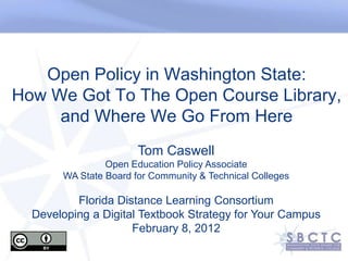 Open Policy in Washington State:
How We Got To The Open Course Library,
     and Where We Go From Here
                       Tom Caswell
                Open Education Policy Associate
       WA State Board for Community & Technical Colleges

          Florida Distance Learning Consortium
  Developing a Digital Textbook Strategy for Your Campus
                     February 8, 2012
 