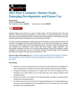 2012 Flow Cytometry Market Needs,
Emerging Developments and Future Use
Report Details:
Published: September 2012
Price: Single User License: US$2355      Corporate User License: US$4710




Biopharm Reports has carried out a study of market needs in the flow cytometry field. This study
examined current techniques and applications, end-users’ plans for using flow cytometry over the next
three years, as well as preferred products, purchasing and new developments. The findings of this study
provide valuable support to developers and vendors operating in this field.

This study involved the participation of 260 experienced flow cytometry users and decision-makers in 53
countries. It investigated current and future applications, current and future purchasing plans, research
vs. clinical use across the study, new and emerging applications, end-users’ principal flow cytometers and
their strengths and weaknesses, current annual and future budgets, budget breakdown, main
consumables, challenges, innovation, use of analysis (offline) software, quality control guidelines, sample
preparation, and other areas. As part of this study, end-users provided details of their anticipated
purchases from suppliers in this field, over the period 2012 – 2015.

                       http://www.reportsnreports.com/reports/191887-
Buy your copy of this report @
flow-cytometry-2012-market-needs-emerging-developments-and-future-
use.html

Key Findings


       Routine use: Use of flow cytometry (FC) by end-users for routine (developed and validated) FC
        tests, the development or validation of FC tests and for qualitative discovery using FC methods.
       Companies: End-users' purchases/use of FC systems from more than 25 companies and their
        anticipated use of these systems over the next three years, each ranked according to their
        competitive position
       General and clinical: FC use (defined in this study description) by research scientists/research
        managers and clinicians/physicians
       FC methods: Current use of more than 25 FC general applications and 15 clinical applications by
        end-users and the anticipated use of these applications over the next three years, each ranked
        according to their competitive position.
 