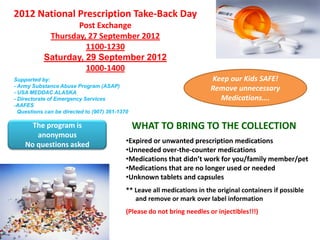 2012 National Prescription Take-Back Day
                   Post Exchange
            Thursday, 27 September 2012
                     1100-1230
           Saturday, 29 September 2012
                     1000-1400
Supported by:                                                             Keep our Kids SAFE!
- Army Substance Abuse Program (ASAP)
- USA MEDDAC ALASKA
                                                                          Remove unnecessary
- Directorate of Emergency Services                                         Medications….
-AAFES
  Questions can be directed to (907) 361-1370

      The program is                            WHAT TO BRING TO THE COLLECTION
       anonymous
                                            •Expired or unwanted prescription medications
    No questions asked
                                            •Unneeded over-the-counter medications
                                            •Medications that didn’t work for you/family member/pet
                                            •Medications that are no longer used or needed
                                            •Unknown tablets and capsules
                                            ** Leave all medications in the original containers if possible
                                               and remove or mark over label information
                                            (Please do not bring needles or injectibles!!!)
 
