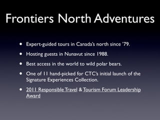 Frontiers North Adventures
  •   Expert-guided tours in Canada’s north since ’79.

  •   Hosting guests in Nunavut since 1988.

  •   Best access in the world to wild polar bears.

  •   One of 11 hand-picked for CTC’s initial launch of the
      Signature Experiences Collection.

  •   2011 Responsible Travel & Tourism Forum Leadership
      Award
 