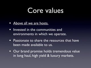 Core values
• Above all we are hosts.
• Invested in the communities and
  environments in which we operate.
• Passionate to share the resources that have
  been made available to us.
• Our brand promise holds tremendous value
  in long haul, high yield & luxury markets.
 