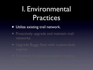 I. Environmental
           Practices
• Utilize existing trail network.
• Proactively upgrade and maintain trail
  networks.
• Upgrade Buggy ﬂeet with custom-built
  engines.
• Transition to battery-powered engine
  heaters.
 