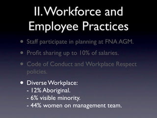 II. Workforce and
   Employee Practices
• Staff participate in planning at FNA AGM.
• Proﬁt sharing up to 10% of salaries.
• Code of Conduct and Workplace Respect
  policies.
• Diverse Workplace:
  - 12% Aboriginal.
  - 6% visible minority.
  - 44% women on management team.
 