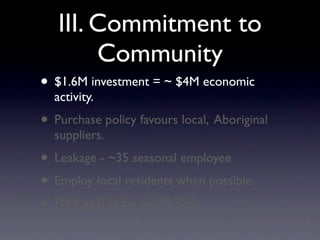 III. Commitment to
        Community
• $1.6M investment = ~ $4M economic
  activity.
• Purchase policy favours local, Aboriginal
  suppliers.
• Leakage - ~35 seasonal employee
• Employ local residents when possible.
• FNA goal to be world class.
 