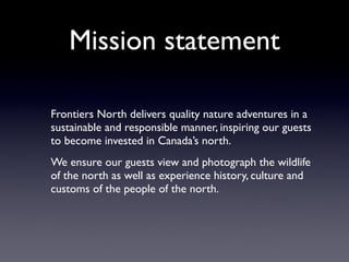 Mission statement

Frontiers North delivers quality nature adventures in a
sustainable and responsible manner, inspiring our guests
to become invested in Canada’s north.
We ensure our guests view and photograph the wildlife
of the north as well as experience history, culture and
customs of the people of the north.
 